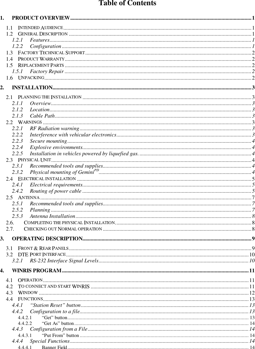 Table of Contents1. PRODUCT OVERVIEW.....................................................................................................................................11.1 INTENDED AUDIENCE..........................................................................................................................................11.2 GENERAL DESCRIPTION ......................................................................................................................................11.2.1 Features....................................................................................................................................................11.2.2 Configuration ...........................................................................................................................................11.3 FACTORY TECHNICAL SUPPORT..........................................................................................................................21.4 PRODUCT WARRANTY.........................................................................................................................................21.5 REPLACEMENT PARTS .........................................................................................................................................21.5.1 Factory Repair .........................................................................................................................................21.6 UNPACKING........................................................................................................................................................22. INSTALLATION..................................................................................................................................................32.1 PLANNING THE INSTALLATION ............................................................................................................................32.1.1 Overview...................................................................................................................................................32.1.2 Location....................................................................................................................................................32.1.3 Cable Path................................................................................................................................................32.2 WARNINGS .........................................................................................................................................................32.2.1 RF Radiation warning..............................................................................................................................32.2.2 Interference with vehicular electronics...................................................................................................32.2.3 Secure mounting.......................................................................................................................................42.2.4 Explosive environments............................................................................................................................42.2.5 Installation in vehicles powered by liquefied gas. ..................................................................................42.3 PHYSICAL UNIT...................................................................................................................................................42.3.1 Recommended tools and supplies.............................................................................................................42.3.2 Physical mounting of GeminiPD................................................................................................................42.4 ELECTRICAL INSTALLATION ................................................................................................................................52.4.1 Electrical requirements............................................................................................................................52.4.2 Routing of power cable ............................................................................................................................52.5 ANTENNA...........................................................................................................................................................72.5.1 Recommended tools and supplies.............................................................................................................72.5.2 Planning ...................................................................................................................................................72.5.3 Antenna Installation.................................................................................................................................82.6. COMPLETING THE PHYSICAL INSTALLATION....................................................................................................82.7. CHECKING OUT NORMAL OPERATION .............................................................................................................83. OPERATING DESCRIPTION............................................................................................................................93.1 FRONT &amp; REAR PANELS......................................................................................................................................93.2 DTE PORT INTERFACE......................................................................................................................................103.2.1 RS-232 Interface Signal Levels..............................................................................................................104. WINRIS PROGRAM.........................................................................................................................................114.1 OPERATION.......................................................................................................................................................114.2 TO CONNECT AND START WINRIS ....................................................................................................................114.3 WINDOW ..........................................................................................................................................................124.4 FUNCTIONS.......................................................................................................................................................134.4.1 “Station Reset” button...........................................................................................................................134.4.2 Configuration to a file............................................................................................................................134.4.2.1 “Get” button..................................................................................................................................... 134.4.2.2 “Get As” button................................................................................................................................ 144.4.3 Configuration from a File......................................................................................................................144.4.3.1 “Put From” button............................................................................................................................ 144.4.4 Special Functions...................................................................................................................................144.4.4.1 Banner Field..................................................................................................................................... 14