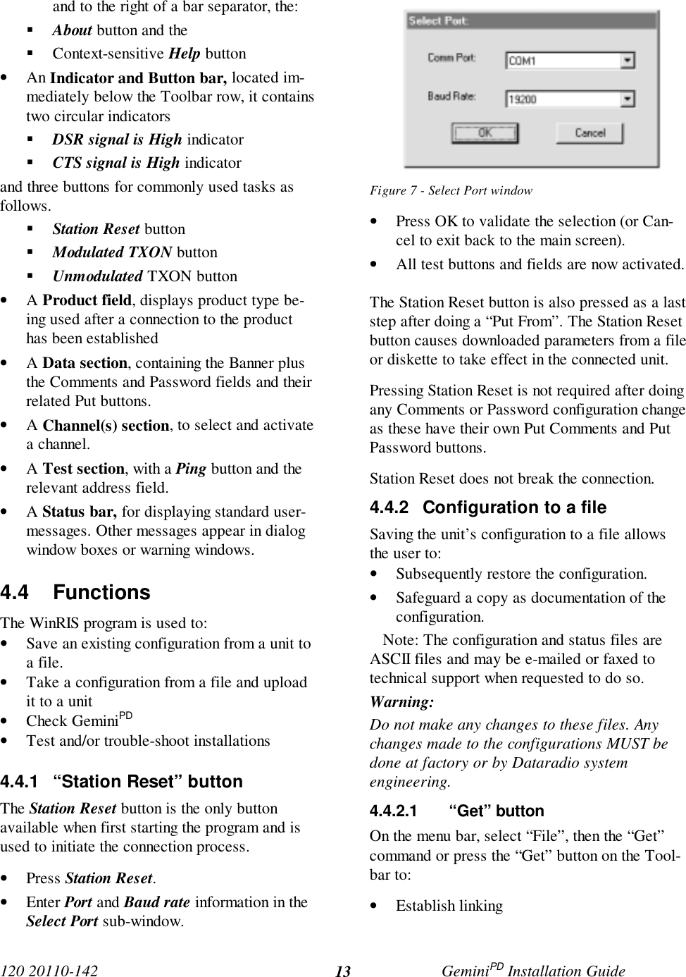 120 20110-142 GeminiPD Installation Guide13and to the right of a bar separator, the:! About button and the! Context-sensitive Help button• An Indicator and Button bar, located im-mediately below the Toolbar row, it containstwo circular indicators! DSR signal is High indicator! CTS signal is High indicatorand three buttons for commonly used tasks asfollows.! Station Reset button! Modulated TXON button! Unmodulated TXON button• A Product field, displays product type be-ing used after a connection to the producthas been established• A Data section, containing the Banner plusthe Comments and Password fields and theirrelated Put buttons.• A Channel(s) section, to select and activatea channel.• A Test section, with a Ping button and therelevant address field.• A Status bar, for displaying standard user-messages. Other messages appear in dialogwindow boxes or warning windows.4.4 FunctionsThe WinRIS program is used to:• Save an existing configuration from a unit toa file.• Take a configuration from a file and uploadit to a unit• Check GeminiPD• Test and/or trouble-shoot installations4.4.1  “Station Reset” buttonThe Station Reset button is the only buttonavailable when first starting the program and isused to initiate the connection process.• Press Station Reset.• Enter Port and Baud rate information in theSelect Port sub-window.Figure 7 - Select Port window• Press OK to validate the selection (or Can-cel to exit back to the main screen).• All test buttons and fields are now activated.The Station Reset button is also pressed as a laststep after doing a “Put From”. The Station Resetbutton causes downloaded parameters from a fileor diskette to take effect in the connected unit.Pressing Station Reset is not required after doingany Comments or Password configuration changeas these have their own Put Comments and PutPassword buttons.Station Reset does not break the connection.4.4.2  Configuration to a fileSaving the unit’s configuration to a file allowsthe user to:• Subsequently restore the configuration.• Safeguard a copy as documentation of theconfiguration.   Note: The configuration and status files areASCII files and may be e-mailed or faxed totechnical support when requested to do so.Warning:Do not make any changes to these files. Anychanges made to the configurations MUST bedone at factory or by Dataradio systemengineering.4.4.2.1 “Get” buttonOn the menu bar, select “File”, then the “Get”command or press the “Get” button on the Tool-bar to:• Establish linking