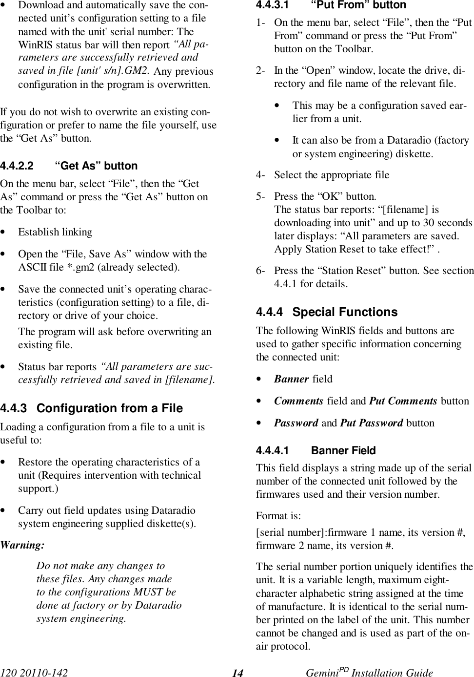 120 20110-142 GeminiPD Installation Guide14• Download and automatically save the con-nected unit’s configuration setting to a filenamed with the unit&apos; serial number: TheWinRIS status bar will then report “All pa-rameters are successfully retrieved andsaved in file [unit&apos; s/n].GM2. Any previousconfiguration in the program is overwritten.If you do not wish to overwrite an existing con-figuration or prefer to name the file yourself, usethe “Get As” button.4.4.2.2  “Get As” buttonOn the menu bar, select “File”, then the “GetAs” command or press the “Get As” button onthe Toolbar to:• Establish linking• Open the “File, Save As” window with theASCII file *.gm2 (already selected).• Save the connected unit’s operating charac-teristics (configuration setting) to a file, di-rectory or drive of your choice.The program will ask before overwriting anexisting file.• Status bar reports “All parameters are suc-cessfully retrieved and saved in [filename].4.4.3  Configuration from a FileLoading a configuration from a file to a unit isuseful to:• Restore the operating characteristics of aunit (Requires intervention with technicalsupport.)• Carry out field updates using Dataradiosystem engineering supplied diskette(s).Warning:Do not make any changes tothese files. Any changes madeto the configurations MUST bedone at factory or by Dataradiosystem engineering.4.4.3.1  “Put From” button1- On the menu bar, select “File”, then the “PutFrom” command or press the “Put From”button on the Toolbar.2- In the “Open” window, locate the drive, di-rectory and file name of the relevant file.• This may be a configuration saved ear-lier from a unit.• It can also be from a Dataradio (factoryor system engineering) diskette.4- Select the appropriate file5- Press the “OK” button.The status bar reports: “[filename] isdownloading into unit” and up to 30 secondslater displays: “All parameters are saved.Apply Station Reset to take effect!” .6- Press the “Station Reset” button. See section4.4.1 for details.4.4.4 Special FunctionsThe following WinRIS fields and buttons areused to gather specific information concerningthe connected unit:• Banner field• Comments field and Put Comments button• Password and Put Password button4.4.4.1 Banner FieldThis field displays a string made up of the serialnumber of the connected unit followed by thefirmwares used and their version number.Format is:[serial number]:firmware 1 name, its version #,firmware 2 name, its version #.The serial number portion uniquely identifies theunit. It is a variable length, maximum eight-character alphabetic string assigned at the timeof manufacture. It is identical to the serial num-ber printed on the label of the unit. This numbercannot be changed and is used as part of the on-air protocol.