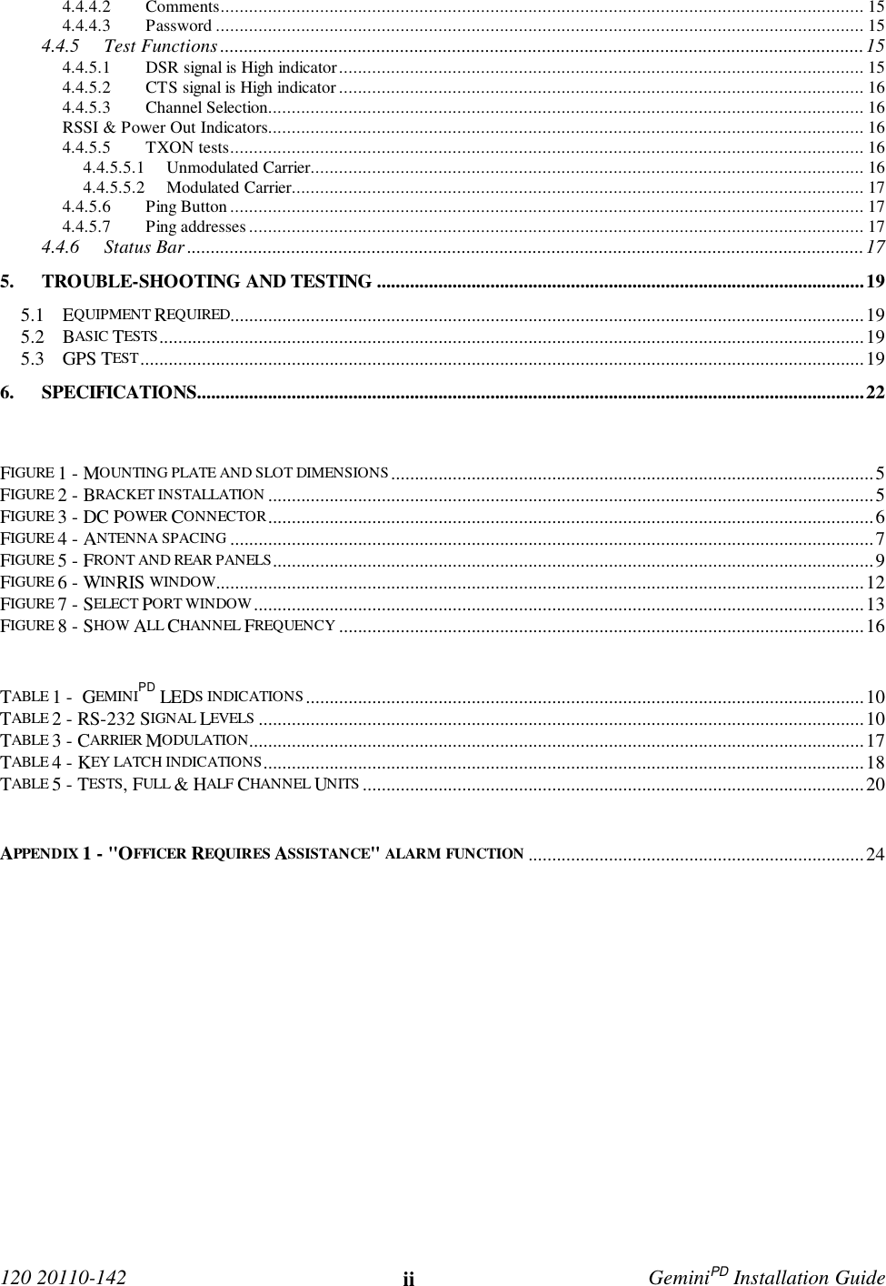 120 20110-142 ii GeminiPD Installation Guide4.4.4.2 Comments........................................................................................................................................ 154.4.4.3 Password ......................................................................................................................................... 154.4.5 Test Functions ........................................................................................................................................154.4.5.1 DSR signal is High indicator............................................................................................................... 154.4.5.2 CTS signal is High indicator............................................................................................................... 164.4.5.3 Channel Selection.............................................................................................................................. 16RSSI &amp; Power Out Indicators.............................................................................................................................. 164.4.5.5 TXON tests...................................................................................................................................... 164.4.5.5.1 Unmodulated Carrier..................................................................................................................... 164.4.5.5.2 Modulated Carrier......................................................................................................................... 174.4.5.6 Ping Button ...................................................................................................................................... 174.4.5.7 Ping addresses.................................................................................................................................. 174.4.6 Status Bar ...............................................................................................................................................175. TROUBLE-SHOOTING AND TESTING .......................................................................................................195.1 EQUIPMENT REQUIRED......................................................................................................................................195.2 BASIC TESTS.....................................................................................................................................................195.3 GPS TEST.........................................................................................................................................................196. SPECIFICATIONS.............................................................................................................................................22FIGURE 1 - MOUNTING PLATE AND SLOT DIMENSIONS......................................................................................................5FIGURE 2 - BRACKET INSTALLATION ................................................................................................................................5FIGURE 3 - DC POWER CONNECTOR................................................................................................................................6FIGURE 4 - ANTENNA SPACING ........................................................................................................................................7FIGURE 5 - FRONT AND REAR PANELS...............................................................................................................................9FIGURE 6 - WINRIS WINDOW.........................................................................................................................................12FIGURE 7 - SELECT PORT WINDOW.................................................................................................................................13FIGURE 8 - SHOW ALL CHANNEL FREQUENCY ...............................................................................................................16TABLE 1 -  GEMINIPD LEDS INDICATIONS......................................................................................................................10TABLE 2 - RS-232 SIGNAL LEVELS ................................................................................................................................10TABLE 3 - CARRIER MODULATION..................................................................................................................................17TABLE 4 - KEY LATCH INDICATIONS...............................................................................................................................18TABLE 5 - TESTS, FULL &amp; HALF CHANNEL UNITS ..........................................................................................................20APPENDIX 1 - &quot;OFFICER REQUIRES ASSISTANCE&quot; ALARM FUNCTION .......................................................................24