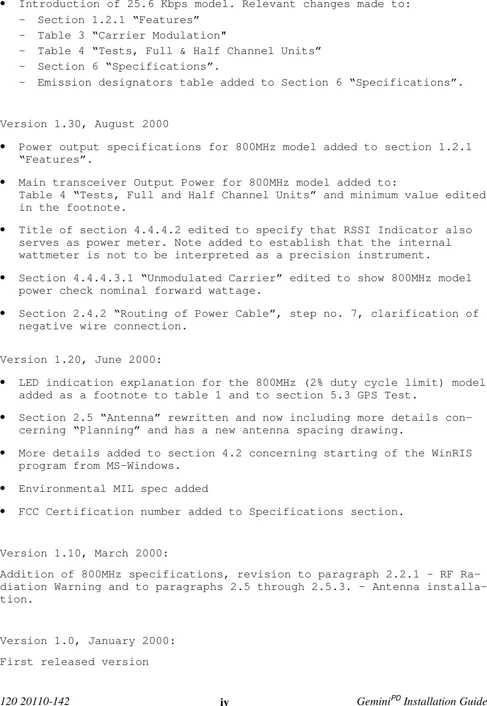  120 20110-142 iv GeminiPD Installation Guide• Introduction of 25.6 Kbps model. Relevant changes made to:- Section 1.2.1 “Features”- Table 3 “Carrier Modulation&quot;- Table 4 “Tests, Full &amp; Half Channel Units”- Section 6 “Specifications”.- Emission designators table added to Section 6 “Specifications”.Version 1.30, August 2000• Power output specifications for 800MHz model added to section 1.2.1“Features”.• Main transceiver Output Power for 800MHz model added to:Table 4 “Tests, Full and Half Channel Units” and minimum value editedin the footnote.• Title of section 4.4.4.2 edited to specify that RSSI Indicator alsoserves as power meter. Note added to establish that the internalwattmeter is not to be interpreted as a precision instrument.• Section 4.4.4.3.1 “Unmodulated Carrier” edited to show 800MHz modelpower check nominal forward wattage.• Section 2.4.2 “Routing of Power Cable”, step no. 7, clarification ofnegative wire connection.Version 1.20, June 2000:• LED indication explanation for the 800MHz (2% duty cycle limit) modeladded as a footnote to table 1 and to section 5.3 GPS Test.• Section 2.5 “Antenna” rewritten and now including more details con-cerning “Planning” and has a new antenna spacing drawing.• More details added to section 4.2 concerning starting of the WinRISprogram from MS-Windows.• Environmental MIL spec added• FCC Certification number added to Specifications section.Version 1.10, March 2000:Addition of 800MHz specifications, revision to paragraph 2.2.1 - RF Ra-diation Warning and to paragraphs 2.5 through 2.5.3. – Antenna installa-tion.Version 1.0, January 2000:First released version