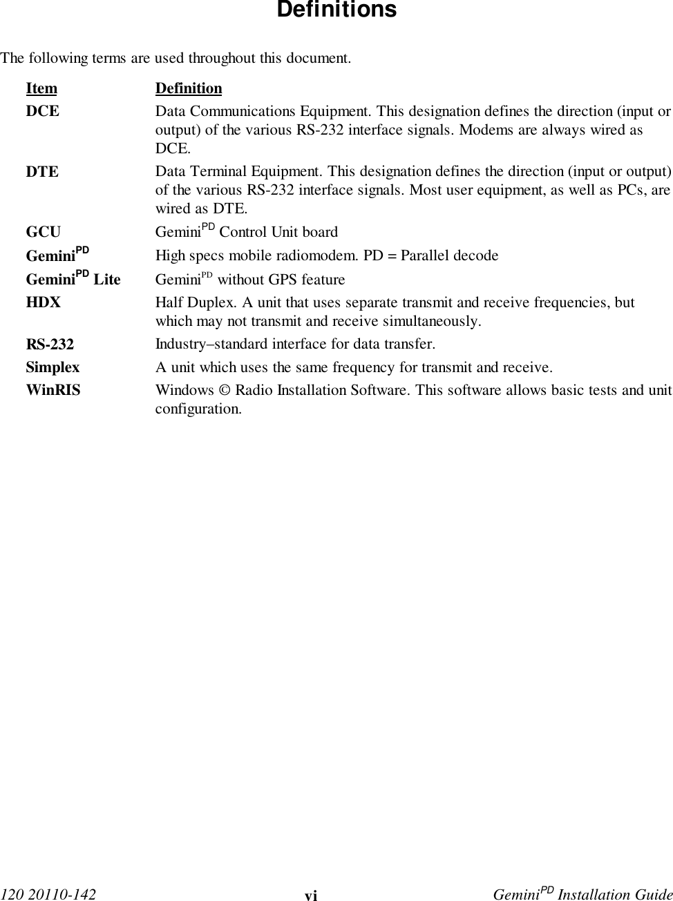  120 20110-142 vi GeminiPD Installation Guide Definitions The following terms are used throughout this document. Item Definition DCE Data Communications Equipment. This designation defines the direction (input oroutput) of the various RS-232 interface signals. Modems are always wired asDCE. DTE Data Terminal Equipment. This designation defines the direction (input or output)of the various RS-232 interface signals. Most user equipment, as well as PCs, arewired as DTE. GCU GeminiPD Control Unit board GeminiPD High specs mobile radiomodem. PD = Parallel decode GeminiPD Lite GeminiPD without GPS feature HDX Half Duplex. A unit that uses separate transmit and receive frequencies, butwhich may not transmit and receive simultaneously. RS-232 Industry–standard interface for data transfer. Simplex A unit which uses the same frequency for transmit and receive.WinRIS Windows © Radio Installation Software. This software allows basic tests and unitconfiguration. 