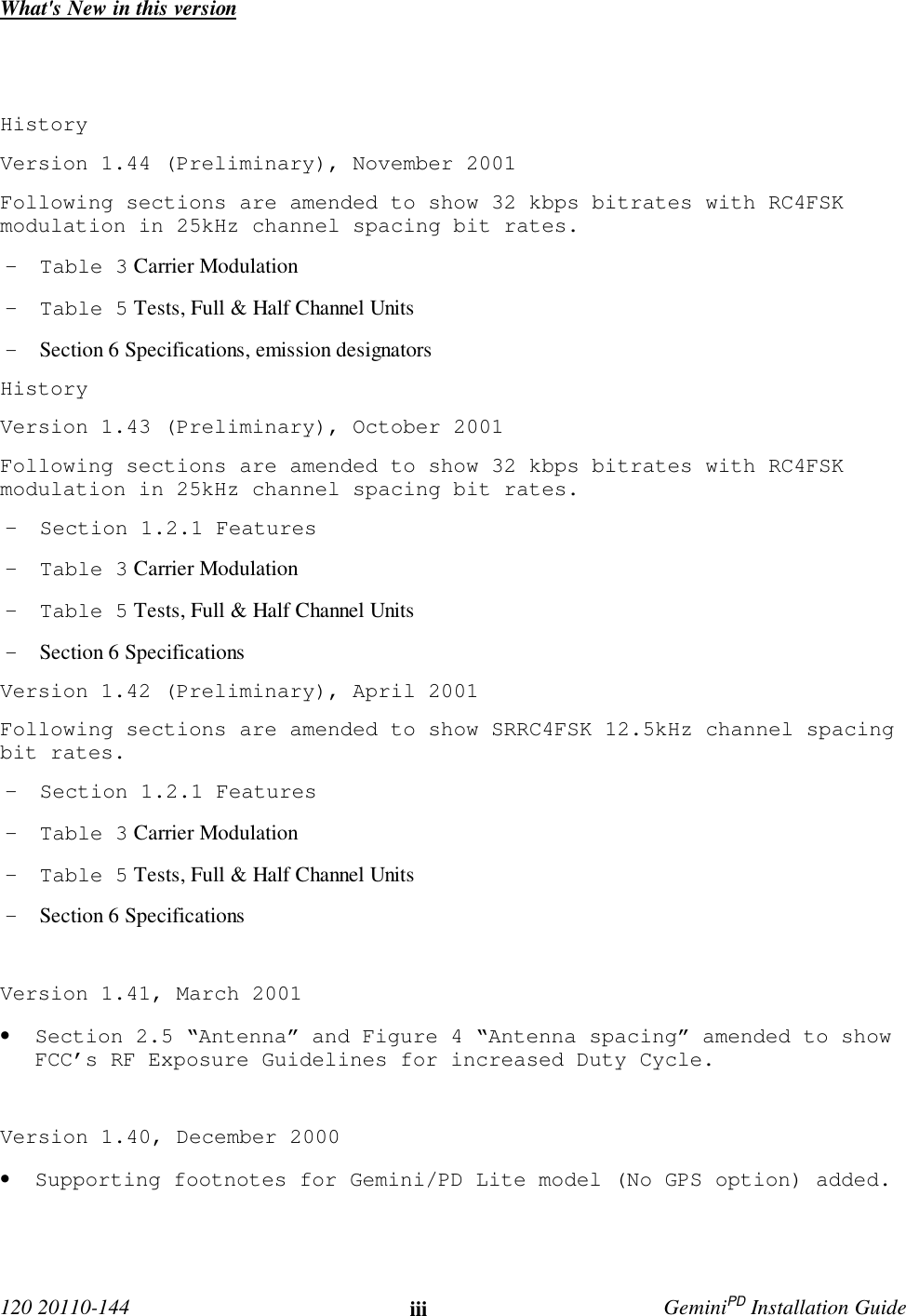  120 20110-144 iii GeminiPD Installation GuideWhat&apos;s New in this versionHistoryVersion 1.44 (Preliminary), November 2001Following sections are amended to show 32 kbps bitrates with RC4FSKmodulation in 25kHz channel spacing bit rates.- Table 3 Carrier Modulation- Table 5 Tests, Full &amp; Half Channel Units- Section 6 Specifications, emission designatorsHistoryVersion 1.43 (Preliminary), October 2001Following sections are amended to show 32 kbps bitrates with RC4FSKmodulation in 25kHz channel spacing bit rates.- Section 1.2.1 Features- Table 3 Carrier Modulation- Table 5 Tests, Full &amp; Half Channel Units- Section 6 SpecificationsVersion 1.42 (Preliminary), April 2001Following sections are amended to show SRRC4FSK 12.5kHz channel spacingbit rates.- Section 1.2.1 Features- Table 3 Carrier Modulation- Table 5 Tests, Full &amp; Half Channel Units- Section 6 SpecificationsVersion 1.41, March 2001• Section 2.5 “Antenna” and Figure 4 “Antenna spacing” amended to showFCC’s RF Exposure Guidelines for increased Duty Cycle.Version 1.40, December 2000• Supporting footnotes for Gemini/PD Lite model (No GPS option) added.