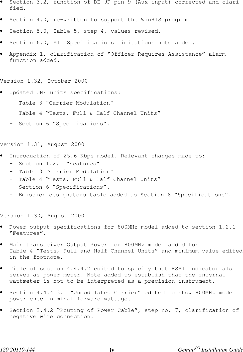  120 20110-144 iv GeminiPD Installation Guide• Section 3.2, function of DE-9F pin 9 (Aux input) corrected and clari-fied.• Section 4.0, re-written to support the WinRIS program.• Section 5.0, Table 5, step 4, values revised.• Section 6.0, MIL Specifications limitations note added.• Appendix 1, clarification of “Officer Requires Assistance” alarmfunction added.Version 1.32, October 2000• Updated UHF units specifications:- Table 3 &quot;Carrier Modulation&quot;- Table 4 “Tests, Full &amp; Half Channel Units”- Section 6 “Specifications”.Version 1.31, August 2000• Introduction of 25.6 Kbps model. Relevant changes made to:- Section 1.2.1 “Features”- Table 3 “Carrier Modulation&quot;- Table 4 “Tests, Full &amp; Half Channel Units”- Section 6 “Specifications”.- Emission designators table added to Section 6 “Specifications”.Version 1.30, August 2000• Power output specifications for 800MHz model added to section 1.2.1“Features”.• Main transceiver Output Power for 800MHz model added to:Table 4 “Tests, Full and Half Channel Units” and minimum value editedin the footnote.• Title of section 4.4.4.2 edited to specify that RSSI Indicator alsoserves as power meter. Note added to establish that the internalwattmeter is not to be interpreted as a precision instrument.• Section 4.4.4.3.1 “Unmodulated Carrier” edited to show 800MHz modelpower check nominal forward wattage.• Section 2.4.2 “Routing of Power Cable”, step no. 7, clarification ofnegative wire connection.