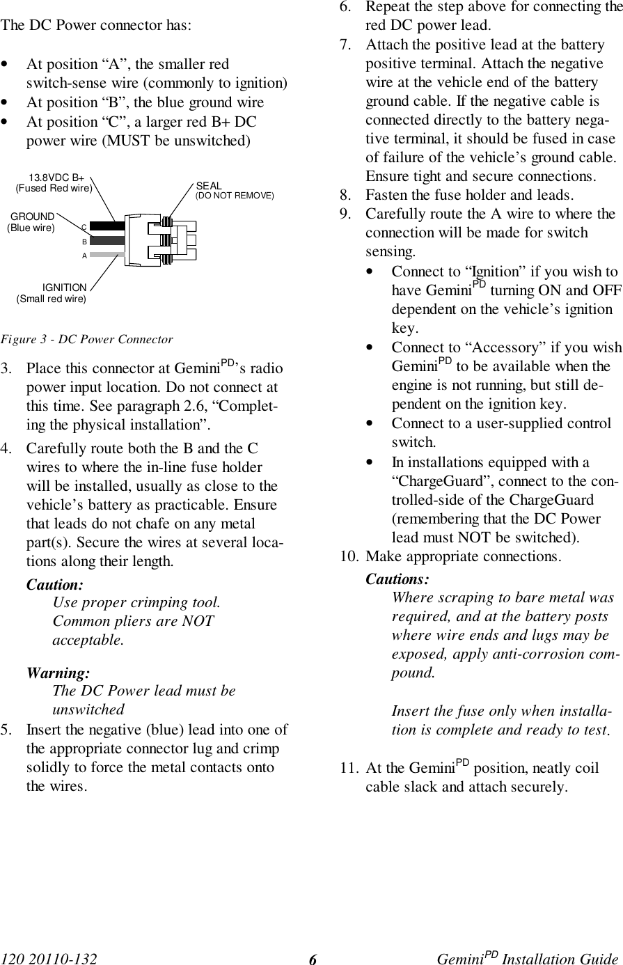 120 20110-132 GeminiPD Installation Guide6The DC Power connector has:• At position “A”, the smaller redswitch-sense wire (commonly to ignition)• At position “B”, the blue ground wire• At position “C”, a larger red B+ DCpower wire (MUST be unswitched)Figure 3 - DC Power Connector3. Place this connector at GeminiPD’s radiopower input location. Do not connect atthis time. See paragraph 2.6, “Complet-ing the physical installation”.4. Carefully route both the B and the Cwires to where the in-line fuse holderwill be installed, usually as close to thevehicle’s battery as practicable. Ensurethat leads do not chafe on any metalpart(s). Secure the wires at several loca-tions along their length.Caution:Use proper crimping tool.Common pliers are NOTacceptable.Warning:The DC Power lead must beunswitched5. Insert the negative (blue) lead into one ofthe appropriate connector lug and crimpsolidly to force the metal contacts ontothe wires.6. Repeat the step above for connecting thered DC power lead.7. Attach the positive lead at the batterypositive terminal. Attach the negativewire at the vehicle end of the batteryground cable. If the negative cable isconnected directly to the battery nega-tive terminal, it should be fused in caseof failure of the vehicle’s ground cable.Ensure tight and secure connections.8. Fasten the fuse holder and leads.9. Carefully route the A wire to where theconnection will be made for switchsensing.• Connect to “Ignition” if you wish tohave GeminiPD turning ON and OFFdependent on the vehicle’s ignitionkey.• Connect to “Accessory” if you wishGeminiPD to be available when theengine is not running, but still de-pendent on the ignition key.• Connect to a user-supplied controlswitch.• In installations equipped with a“ChargeGuard”, connect to the con-trolled-side of the ChargeGuard(remembering that the DC Powerlead must NOT be switched).10. Make appropriate connections.Cautions:Where scraping to bare metal wasrequired, and at the battery postswhere wire ends and lugs may beexposed, apply anti-corrosion com-pound.Insert the fuse only when installa-tion is complete and ready to test.11. At the GeminiPD position, neatly coilcable slack and attach securely.ABCIGNITION(Small red wire)GROUND(Blue wire)13.8VDC B+ (Fused Red wire) SEAL(DO NOT REMOVE)