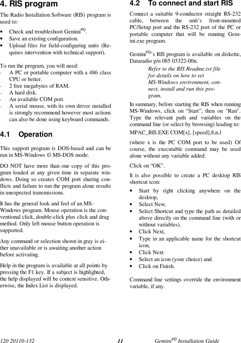 120 20110-132 GeminiPD Installation Guide114. RIS programThe Radio Installation Software (RIS) program isused to:• Check and troubleshoot GeminiPD.• Save an existing configuration.• Upload files for field-configuring units (Re-quires intervention with technical support).To run the program, you will need:- A PC or portable computer with a 486 classCPU or better.- 2 free megabytes of RAM.- A hard disk.- An available COM port.- A serial mouse, with its own driver installedis strongly recommend however most actionscan also be done using keyboard commands.4.1 OperationThis support program is DOS-based and can berun in MS-Windows © MS-DOS mode.DO NOT have more than one copy of this pro-gram loaded at any given time in separate win-dows. Doing so creates COM port sharing con-flicts and failure to run the program alone resultsin unexpected transmissions.It has the general look and feel of an MS-Windows program. Mouse operation is the con-ventional click, double-click plus click and dragmethod. Only left mouse button operation issupported.Any command or selection shown in gray is ei-ther unavailable or is awaiting another actionbefore activating.Help in the program is available at all points bypressing the F1 key. If a subject is highlighted,the help displayed will be context sensitive. Oth-erwise, the Index List is displayed.4.2  To connect and start RISConnect a suitable 9-conductor straight RS-232cable, between the unit’s front-mountedPC/Setup port and the RS-232 port of the PC orportable computer that will be running Gem-ini.exe program.GeminiPD’s RIS program is available on diskette,Dataradio p/n 085 03322-00n.Refer to the RIS Readme.txt filefor details on how to setMS-Windows environment, con-nect, install and run this pro-gram.In summary, before starting the RIS when runningMS-Windows, click on “Start”, then on &quot;Run&quot;.Type the relevant path and variables on thecommand line (or select by browsing) leading to:MPAC_RIS.EXE COM[x], [speed],8,n,1(where x is the PC COM port to be used) Ofcourse, the executable command may be usedalone without any variable added.Click on “OK”.It is also possible to create a PC desktop RISshortcut icon:• Start by right clicking anywhere on thedesktop,• Select New,• Select Shortcut and type the path as detailedabove directly on the command line (with orwithout variables).• Click Next,• Type in an applicable name for the shortcuticon,• Click Next• Select an icon (your choice) and• Click on Finish.Command line settings override the environmentvariable, if any.