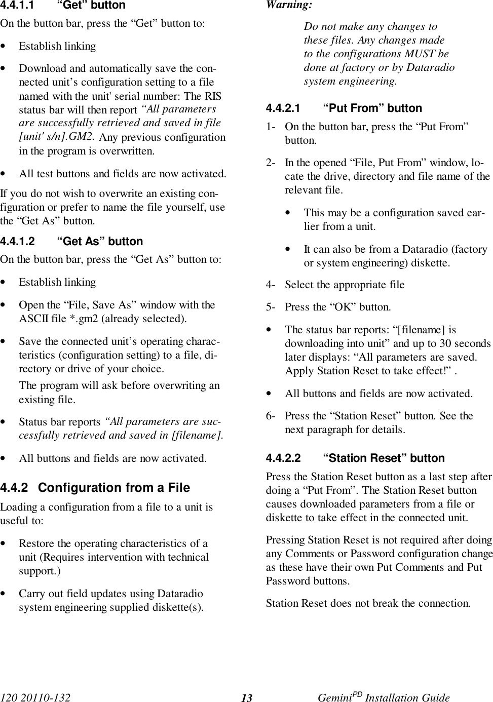 120 20110-132 GeminiPD Installation Guide134.4.1.1 “Get” buttonOn the button bar, press the “Get” button to:• Establish linking• Download and automatically save the con-nected unit’s configuration setting to a filenamed with the unit&apos; serial number: The RISstatus bar will then report “All parametersare successfully retrieved and saved in file[unit&apos; s/n].GM2. Any previous configurationin the program is overwritten.• All test buttons and fields are now activated.If you do not wish to overwrite an existing con-figuration or prefer to name the file yourself, usethe “Get As” button.4.4.1.2  “Get As” buttonOn the button bar, press the “Get As” button to:• Establish linking• Open the “File, Save As” window with theASCII file *.gm2 (already selected).• Save the connected unit’s operating charac-teristics (configuration setting) to a file, di-rectory or drive of your choice.The program will ask before overwriting anexisting file.• Status bar reports “All parameters are suc-cessfully retrieved and saved in [filename].• All buttons and fields are now activated.4.4.2  Configuration from a FileLoading a configuration from a file to a unit isuseful to:• Restore the operating characteristics of aunit (Requires intervention with technicalsupport.)• Carry out field updates using Dataradiosystem engineering supplied diskette(s).Warning:Do not make any changes tothese files. Any changes madeto the configurations MUST bedone at factory or by Dataradiosystem engineering.4.4.2.1  “Put From” button1- On the button bar, press the “Put From”button.2- In the opened “File, Put From” window, lo-cate the drive, directory and file name of therelevant file.• This may be a configuration saved ear-lier from a unit.• It can also be from a Dataradio (factoryor system engineering) diskette.4- Select the appropriate file5- Press the “OK” button.• The status bar reports: “[filename] isdownloading into unit” and up to 30 secondslater displays: “All parameters are saved.Apply Station Reset to take effect!” .• All buttons and fields are now activated.6- Press the “Station Reset” button. See thenext paragraph for details.4.4.2.2  “Station Reset” buttonPress the Station Reset button as a last step afterdoing a “Put From”. The Station Reset buttoncauses downloaded parameters from a file ordiskette to take effect in the connected unit.Pressing Station Reset is not required after doingany Comments or Password configuration changeas these have their own Put Comments and PutPassword buttons.Station Reset does not break the connection.