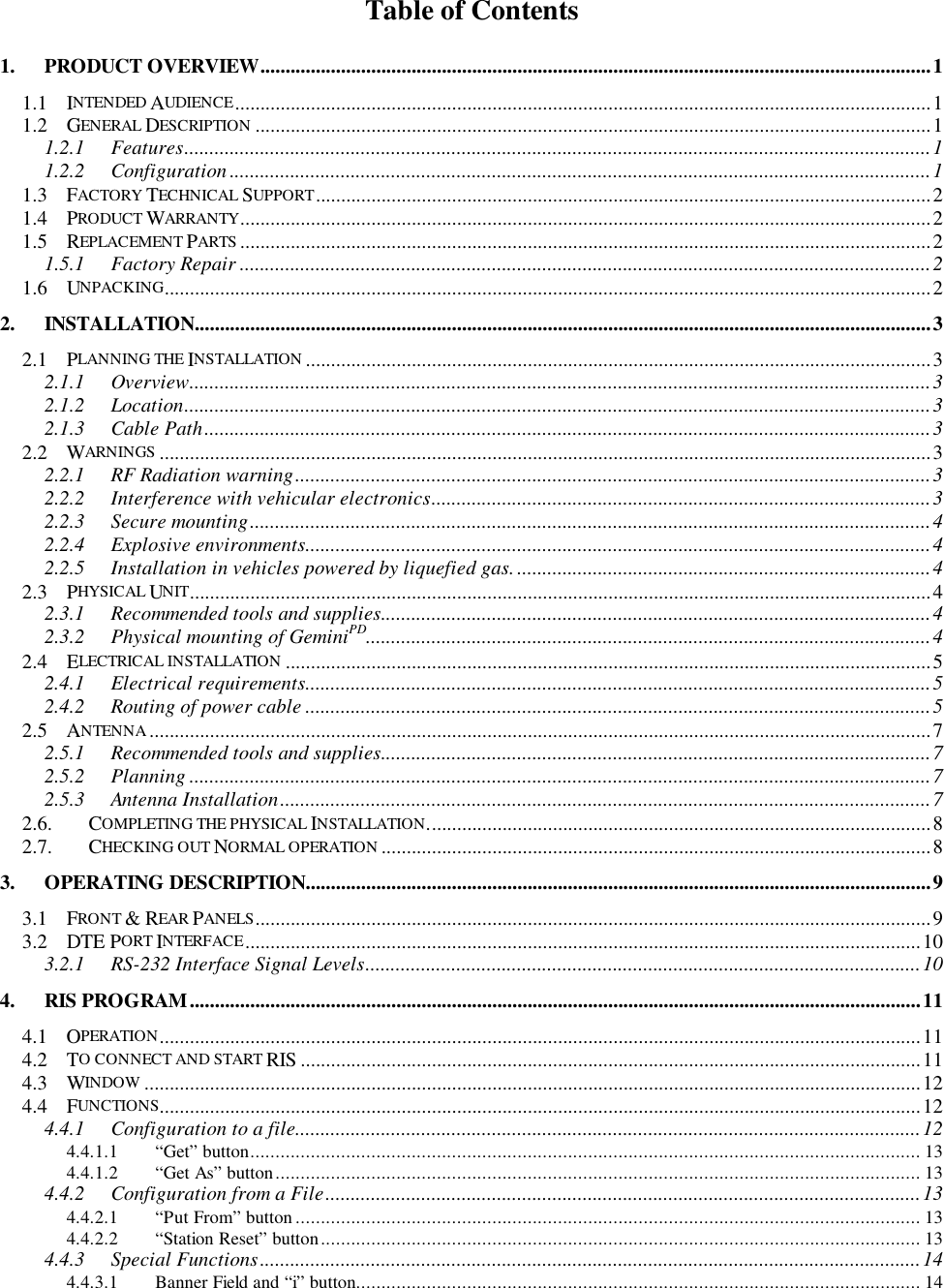 Table of Contents1. PRODUCT OVERVIEW.....................................................................................................................................11.1 INTENDED AUDIENCE..........................................................................................................................................11.2 GENERAL DESCRIPTION ......................................................................................................................................11.2.1 Features....................................................................................................................................................11.2.2 Configuration ...........................................................................................................................................11.3 FACTORY TECHNICAL SUPPORT..........................................................................................................................21.4 PRODUCT WARRANTY.........................................................................................................................................21.5 REPLACEMENT PARTS .........................................................................................................................................21.5.1 Factory Repair .........................................................................................................................................21.6 UNPACKING........................................................................................................................................................22. INSTALLATION..................................................................................................................................................32.1 PLANNING THE INSTALLATION ............................................................................................................................32.1.1 Overview...................................................................................................................................................32.1.2 Location....................................................................................................................................................32.1.3 Cable Path................................................................................................................................................32.2 WARNINGS .........................................................................................................................................................32.2.1 RF Radiation warning..............................................................................................................................32.2.2 Interference with vehicular electronics...................................................................................................32.2.3 Secure mounting.......................................................................................................................................42.2.4 Explosive environments............................................................................................................................42.2.5 Installation in vehicles powered by liquefied gas. ..................................................................................42.3 PHYSICAL UNIT...................................................................................................................................................42.3.1 Recommended tools and supplies.............................................................................................................42.3.2 Physical mounting of GeminiPD................................................................................................................42.4 ELECTRICAL INSTALLATION ................................................................................................................................52.4.1 Electrical requirements............................................................................................................................52.4.2 Routing of power cable ............................................................................................................................52.5 ANTENNA...........................................................................................................................................................72.5.1 Recommended tools and supplies.............................................................................................................72.5.2 Planning ...................................................................................................................................................72.5.3 Antenna Installation.................................................................................................................................72.6. COMPLETING THE PHYSICAL INSTALLATION....................................................................................................82.7. CHECKING OUT NORMAL OPERATION .............................................................................................................83. OPERATING DESCRIPTION............................................................................................................................93.1 FRONT &amp; REAR PANELS......................................................................................................................................93.2 DTE PORT INTERFACE......................................................................................................................................103.2.1 RS-232 Interface Signal Levels..............................................................................................................104. RIS PROGRAM.................................................................................................................................................114.1 OPERATION.......................................................................................................................................................114.2 TO CONNECT AND START RIS ...........................................................................................................................114.3 WINDOW ..........................................................................................................................................................124.4 FUNCTIONS.......................................................................................................................................................124.4.1 Configuration to a file............................................................................................................................124.4.1.1 “Get” button..................................................................................................................................... 134.4.1.2 “Get As” button................................................................................................................................ 134.4.2 Configuration from a File......................................................................................................................134.4.2.1 “Put From” button............................................................................................................................ 134.4.2.2 “Station Reset” button....................................................................................................................... 134.4.3 Special Functions...................................................................................................................................144.4.3.1 Banner Field and “i” button................................................................................................................ 14