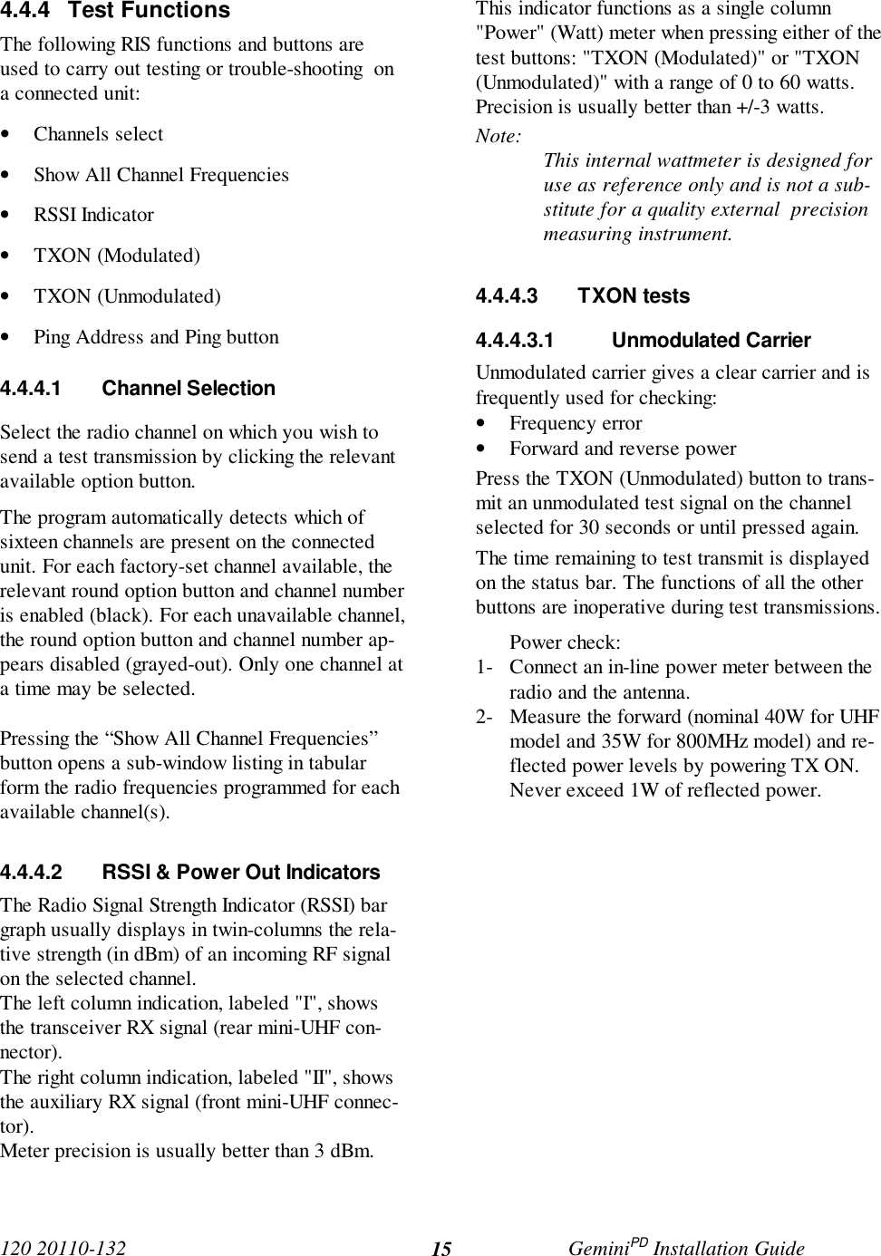 120 20110-132 GeminiPD Installation Guide154.4.4 Test FunctionsThe following RIS functions and buttons areused to carry out testing or trouble-shooting  ona connected unit:• Channels select• Show All Channel Frequencies• RSSI Indicator• TXON (Modulated)• TXON (Unmodulated)• Ping Address and Ping button4.4.4.1 Channel SelectionSelect the radio channel on which you wish tosend a test transmission by clicking the relevantavailable option button.The program automatically detects which ofsixteen channels are present on the connectedunit. For each factory-set channel available, therelevant round option button and channel numberis enabled (black). For each unavailable channel,the round option button and channel number ap-pears disabled (grayed-out). Only one channel ata time may be selected.Pressing the “Show All Channel Frequencies”button opens a sub-window listing in tabularform the radio frequencies programmed for eachavailable channel(s).4.4.4.2  RSSI &amp; Power Out IndicatorsThe Radio Signal Strength Indicator (RSSI) bargraph usually displays in twin-columns the rela-tive strength (in dBm) of an incoming RF signalon the selected channel.The left column indication, labeled &quot;I&quot;, showsthe transceiver RX signal (rear mini-UHF con-nector).The right column indication, labeled &quot;II&quot;, showsthe auxiliary RX signal (front mini-UHF connec-tor).Meter precision is usually better than 3 dBm.This indicator functions as a single column&quot;Power&quot; (Watt) meter when pressing either of thetest buttons: &quot;TXON (Modulated)&quot; or &quot;TXON(Unmodulated)&quot; with a range of 0 to 60 watts.Precision is usually better than +/-3 watts.Note: This internal wattmeter is designed foruse as reference only and is not a sub-stitute for a quality external  precisionmeasuring instrument.4.4.4.3 TXON tests4.4.4.3.1 Unmodulated CarrierUnmodulated carrier gives a clear carrier and isfrequently used for checking:• Frequency error• Forward and reverse powerPress the TXON (Unmodulated) button to trans-mit an unmodulated test signal on the channelselected for 30 seconds or until pressed again.The time remaining to test transmit is displayedon the status bar. The functions of all the otherbuttons are inoperative during test transmissions.Power check:1- Connect an in-line power meter between theradio and the antenna.2- Measure the forward (nominal 40W for UHFmodel and 35W for 800MHz model) and re-flected power levels by powering TX ON.Never exceed 1W of reflected power.