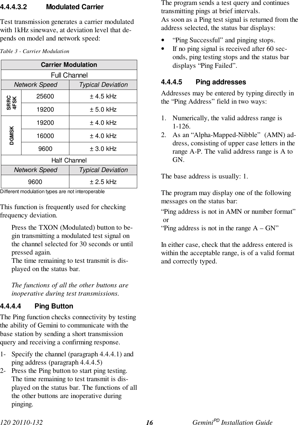120 20110-132 GeminiPD Installation Guide164.4.4.3.2 Modulated CarrierTest transmission generates a carrier modulatedwith 1kHz sinewave, at deviation level that de-pends on model and network speed:Table 3 - Carrier ModulationCarrier ModulationFull ChannelNetwork Speed Typical Deviation25600 ± 4.5 kHzSRRC4FSK19200 ± 5.0 kHz19200 ± 4.0 kHz16000 ± 4.0 kHzDGMSK9600 ± 3.0 kHzHalf ChannelNetwork Speed Typical Deviation9600 ± 2.5 kHzDifferent modulation types are not interoperableThis function is frequently used for checkingfrequency deviation.Press the TXON (Modulated) button to be-gin transmitting a modulated test signal onthe channel selected for 30 seconds or untilpressed again.The time remaining to test transmit is dis-played on the status bar.The functions of all the other buttons areinoperative during test transmissions.4.4.4.4 Ping ButtonThe Ping function checks connectivity by testingthe ability of Gemini to communicate with thebase station by sending a short transmissionquery and receiving a confirming response.1- Specify the channel (paragraph 4.4.4.1) andping address (paragraph 4.4.4.5)2- Press the Ping button to start ping testing.The time remaining to test transmit is dis-played on the status bar. The functions of allthe other buttons are inoperative duringpinging.The program sends a test query and continuestransmitting pings at brief intervals.As soon as a Ping test signal is returned from theaddress selected, the status bar displays:• “Ping Successful” and pinging stops.• If no ping signal is received after 60 sec-onds, ping testing stops and the status bardisplays “Ping Failed”.4.4.4.5 Ping addressesAddresses may be entered by typing directly inthe “Ping Address” field in two ways:1. Numerically, the valid address range is1-126.2. As an “Alpha-Mapped-Nibble”  (AMN) ad-dress, consisting of upper case letters in therange A-P. The valid address range is A toGN.The base address is usually: 1.The program may display one of the followingmessages on the status bar:“Ping address is not in AMN or number format” or“Ping address is not in the range A – GN”In either case, check that the address entered iswithin the acceptable range, is of a valid formatand correctly typed.