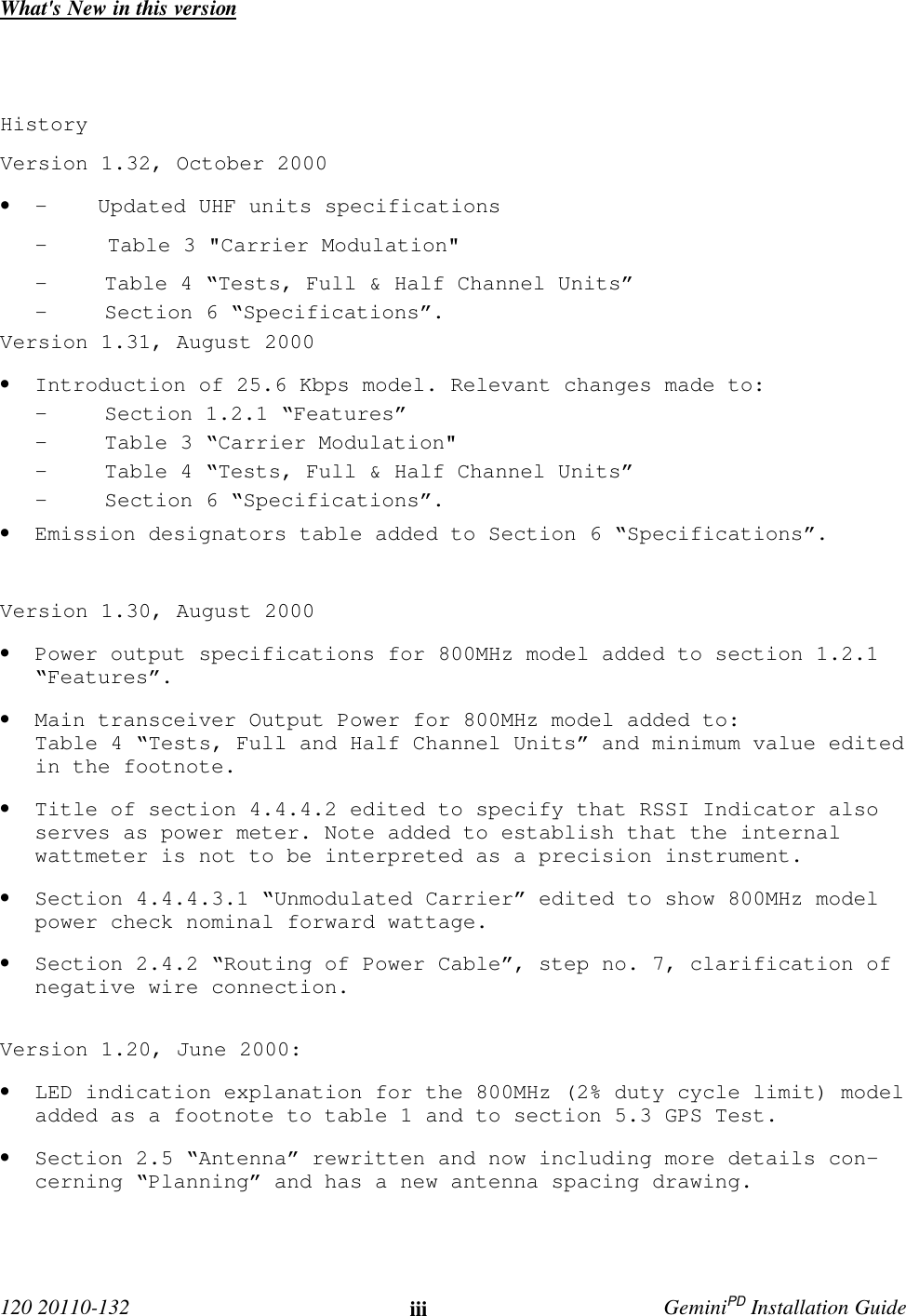  120 20110-132 iii GeminiPD Installation GuideWhat&apos;s New in this versionHistoryVersion 1.32, October 2000• -    Updated UHF units specifications-    Table 3 &quot;Carrier Modulation&quot;- Table 4 “Tests, Full &amp; Half Channel Units”- Section 6 “Specifications”.Version 1.31, August 2000• Introduction of 25.6 Kbps model. Relevant changes made to:- Section 1.2.1 “Features”- Table 3 “Carrier Modulation&quot;- Table 4 “Tests, Full &amp; Half Channel Units”- Section 6 “Specifications”.• Emission designators table added to Section 6 “Specifications”.Version 1.30, August 2000• Power output specifications for 800MHz model added to section 1.2.1“Features”.• Main transceiver Output Power for 800MHz model added to:Table 4 “Tests, Full and Half Channel Units” and minimum value editedin the footnote.• Title of section 4.4.4.2 edited to specify that RSSI Indicator alsoserves as power meter. Note added to establish that the internalwattmeter is not to be interpreted as a precision instrument.• Section 4.4.4.3.1 “Unmodulated Carrier” edited to show 800MHz modelpower check nominal forward wattage.• Section 2.4.2 “Routing of Power Cable”, step no. 7, clarification ofnegative wire connection.Version 1.20, June 2000:• LED indication explanation for the 800MHz (2% duty cycle limit) modeladded as a footnote to table 1 and to section 5.3 GPS Test.• Section 2.5 “Antenna” rewritten and now including more details con-cerning “Planning” and has a new antenna spacing drawing.