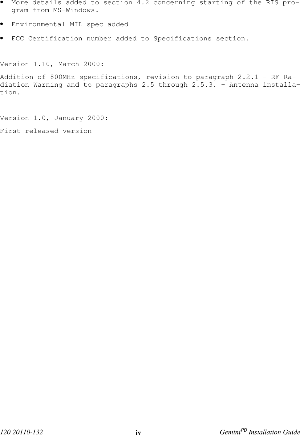  120 20110-132 iv GeminiPD Installation Guide• More details added to section 4.2 concerning starting of the RIS pro-gram from MS-Windows.• Environmental MIL spec added• FCC Certification number added to Specifications section.Version 1.10, March 2000:Addition of 800MHz specifications, revision to paragraph 2.2.1 - RF Ra-diation Warning and to paragraphs 2.5 through 2.5.3. – Antenna installa-tion.Version 1.0, January 2000:First released version