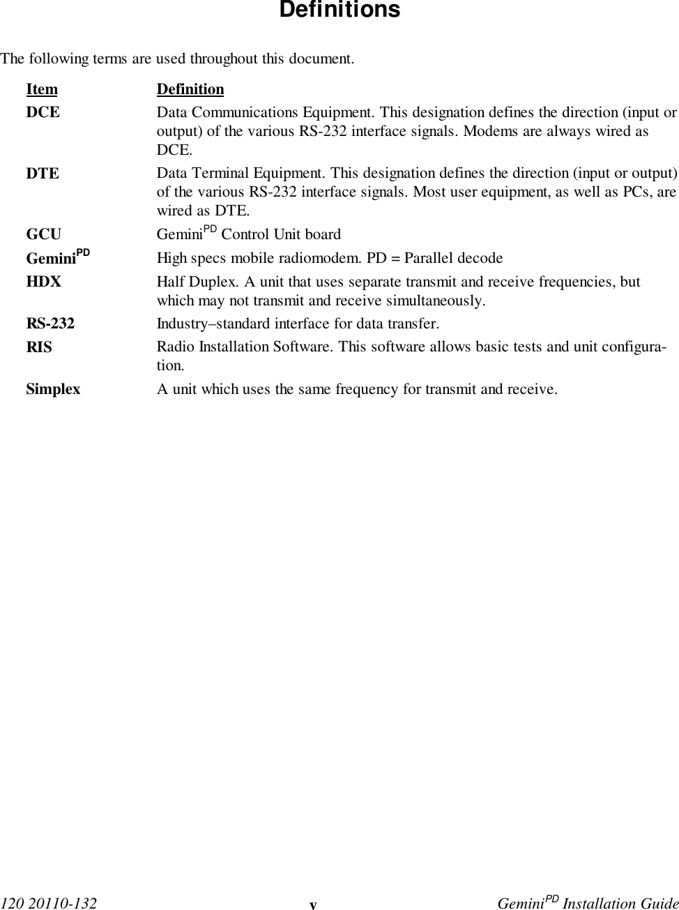  120 20110-132 vGeminiPD Installation Guide Definitions The following terms are used throughout this document. Item Definition DCE Data Communications Equipment. This designation defines the direction (input oroutput) of the various RS-232 interface signals. Modems are always wired asDCE. DTE Data Terminal Equipment. This designation defines the direction (input or output)of the various RS-232 interface signals. Most user equipment, as well as PCs, arewired as DTE. GCU GeminiPD Control Unit board GeminiPD High specs mobile radiomodem. PD = Parallel decode HDX Half Duplex. A unit that uses separate transmit and receive frequencies, butwhich may not transmit and receive simultaneously. RS-232 Industry–standard interface for data transfer.RIS Radio Installation Software. This software allows basic tests and unit configura-tion. Simplex A unit which uses the same frequency for transmit and receive. 
