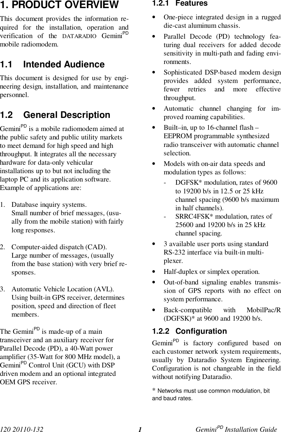 120 20110-132 GeminiPD Installation Guide11. PRODUCT OVERVIEWThis document provides the information re-quired for the installation, operation andverification of the DATARADIO GeminiPDmobile radiomodem.1.1 Intended AudienceThis document is designed for use by engi-neering design, installation, and maintenancepersonnel.1.2 General DescriptionGeminiPD is a mobile radiomodem aimed atthe public safety and public utility marketsto meet demand for high speed and highthroughput. It integrates all the necessaryhardware for data-only vehicularinstallations up to but not including thelaptop PC and its application software.Example of applications are:1. Database inquiry systems.Small number of brief messages, (usu-ally from the mobile station) with fairlylong responses.2. Computer-aided dispatch (CAD).Large number of messages, (usuallyfrom the base station) with very brief re-sponses.3. Automatic Vehicle Location (AVL).Using built-in GPS receiver, determinesposition, speed and direction of fleetmembers.The GeminiPD is made-up of a maintransceiver and an auxiliary receiver forParallel Decode (PD), a 40-Watt poweramplifier (35-Watt for 800 MHz model), aGeminiPD Control Unit (GCU) with DSPdriven modem and an optional integratedOEM GPS receiver.1.2.1 Features• One-piece integrated design in a ruggeddie-cast aluminum chassis.• Parallel Decode (PD) technology fea-turing dual receivers for added decodesensitivity in multi-path and fading envi-ronments.• Sophisticated DSP-based modem designprovides added system performance,fewer retries and more effectivethroughput.• Automatic channel changing for im-proved roaming capabilities.• Built–in, up to 16-channel flash –EEPROM programmable synthesizedradio transceiver with automatic channelselection.• Models with on-air data speeds andmodulation types as follows:- DGFSK* modulation, rates of 9600to 19200 b/s in 12.5 or 25 kHzchannel spacing (9600 b/s maximumin half channels).- SRRC4FSK* modulation, rates of25600 and 19200 b/s in 25 kHzchannel spacing.• 3 available user ports using standardRS-232 interface via built-in multi-plexer.• Half-duplex or simplex operation.• Out-of-band signaling enables transmis-sion of GPS reports with no effect onsystem performance.• Back-compatible with MobilPac/R(DGFSK)* at 9600 and 19200 b/s.1.2.2 ConfigurationGeminiPD is factory configured based oneach customer network system requirements,usually by Dataradio System Engineering.Configuration is not changeable in the fieldwithout notifying Dataradio.* Networks must use common modulation, bitand baud rates.