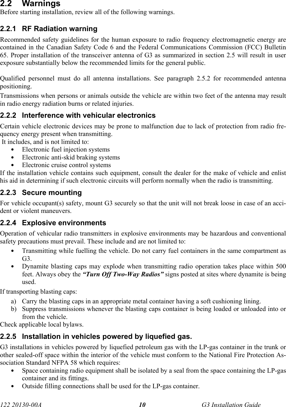  122 20130-00A   G3 Installation Guide 102.2 Warnings  Before starting installation, review all of the following warnings. 2.2.1  RF Radiation warning Recommended safety guidelines for the human exposure to radio frequency electromagnetic energy are contained in the Canadian Safety Code 6 and the Federal Communications Commission (FCC) Bulletin 65. Proper installation of the transceiver antenna of G3 as summarized in section 2.5 will result in user exposure substantially below the recommended limits for the general public.    Qualified personnel must do all antenna installations. See paragraph 2.5.2 for recommended antenna positioning. Transmissions when persons or animals outside the vehicle are within two feet of the antenna may result in radio energy radiation burns or related injuries. 2.2.2  Interference with vehicular electronics Certain vehicle electronic devices may be prone to malfunction due to lack of protection from radio fre-quency energy present when transmitting.  It includes, and is not limited to: • Electronic fuel injection systems • Electronic anti-skid braking systems • Electronic cruise control systems  If the installation vehicle contains such equipment, consult the dealer for the make of vehicle and enlist his aid in determining if such electronic circuits will perform normally when the radio is transmitting. 2.2.3 Secure mounting For vehicle occupant(s) safety, mount G3 securely so that the unit will not break loose in case of an acci-dent or violent maneuvers. 2.2.4 Explosive environments Operation of vehicular radio transmitters in explosive environments may be hazardous and conventional safety precautions must prevail. These include and are not limited to: • Transmitting while fuelling the vehicle. Do not carry fuel containers in the same compartment as G3. • Dynamite blasting caps may explode when transmitting radio operation takes place within 500 feet. Always obey the “Turn Off Two-Way Radios” signs posted at sites where dynamite is being used. If transporting blasting caps: a) Carry the blasting caps in an appropriate metal container having a soft cushioning lining. b) Suppress transmissions whenever the blasting caps container is being loaded or unloaded into or from the vehicle. Check applicable local bylaws. 2.2.5  Installation in vehicles powered by liquefied gas. G3 installations in vehicles powered by liquefied petroleum gas with the LP-gas container in the trunk or other sealed-off space within the interior of the vehicle must conform to the National Fire Protection As-sociation Standard NFPA 58 which requires: • Space containing radio equipment shall be isolated by a seal from the space containing the LP-gas container and its fittings. • Outside filling connections shall be used for the LP-gas container. 
