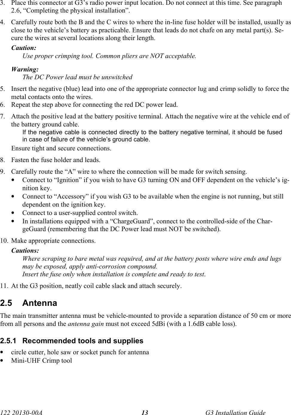  122 20130-00A   G3 Installation Guide 133. Place this connector at G3’s radio power input location. Do not connect at this time. See paragraph 2.6, “Completing the physical installation”. 4. Carefully route both the B and the C wires to where the in-line fuse holder will be installed, usually as close to the vehicle’s battery as practicable. Ensure that leads do not chafe on any metal part(s). Se-cure the wires at several locations along their length. Caution:  Use proper crimping tool. Common pliers are NOT acceptable. Warning:   The DC Power lead must be unswitched 5. Insert the negative (blue) lead into one of the appropriate connector lug and crimp solidly to force the metal contacts onto the wires.  6. Repeat the step above for connecting the red DC power lead.  7. Attach the positive lead at the battery positive terminal. Attach the negative wire at the vehicle end of the battery ground cable.  If the negative cable is connected directly to the battery negative terminal, it should be fused in case of failure of the vehicle’s ground cable.  Ensure tight and secure connections. 8. Fasten the fuse holder and leads. 9. Carefully route the “A” wire to where the connection will be made for switch sensing. • Connect to “Ignition” if you wish to have G3 turning ON and OFF dependent on the vehicle’s ig-nition key. • Connect to “Accessory” if you wish G3 to be available when the engine is not running, but still dependent on the ignition key. • Connect to a user-supplied control switch. • In installations equipped with a “ChargeGuard”, connect to the controlled-side of the Char-geGuard (remembering that the DC Power lead must NOT be switched). 10. Make appropriate connections.  Cautions: Where scraping to bare metal was required, and at the battery posts where wire ends and lugs may be exposed, apply anti-corrosion compound.  Insert the fuse only when installation is complete and ready to test. 11. At the G3 position, neatly coil cable slack and attach securely.  2.5 Antenna  The main transmitter antenna must be vehicle-mounted to provide a separation distance of 50 cm or more from all persons and the antenna gain must not exceed 5dBi (with a 1.6dB cable loss). 2.5.1  Recommended tools and supplies • circle cutter, hole saw or socket punch for antenna • Mini-UHF Crimp tool  