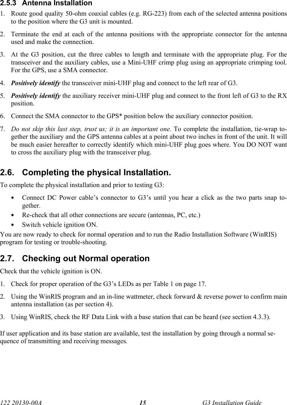  122 20130-00A   G3 Installation Guide 152.5.3 Antenna Installation 1. Route good quality 50-ohm coaxial cables (e.g. RG-223) from each of the selected antenna positions to the position where the G3 unit is mounted.  2. Terminate the end at each of the antenna positions with the appropriate connector for the antenna used and make the connection.  3. At the G3 position, cut the three cables to length and terminate with the appropriate plug. For the transceiver and the auxiliary cables, use a Mini-UHF crimp plug using an appropriate crimping tool. For the GPS, use a SMA connector.  4. Positively identify the transceiver mini-UHF plug and connect to the left rear of G3.  5. Positively identify the auxiliary receiver mini-UHF plug and connect to the front left of G3 to the RX position.  6. Connect the SMA connector to the GPS* position below the auxiliary connector position.  7. Do not skip this last step, trust us; it is an important one. To complete the installation, tie-wrap to-gether the auxiliary and the GPS antenna cables at a point about two inches in front of the unit. It will be much easier hereafter to correctly identify which mini-UHF plug goes where. You DO NOT want to cross the auxiliary plug with the transceiver plug. 2.6.  Completing the physical Installation. To complete the physical installation and prior to testing G3: • Connect DC Power cable’s connector to G3’s until you hear a click as the two parts snap to-gether. • Re-check that all other connections are secure (antennas, PC, etc.) • Switch vehicle ignition ON. You are now ready to check for normal operation and to run the Radio Installation Software (WinRIS) program for testing or trouble-shooting.  2.7.  Checking out Normal operation Check that the vehicle ignition is ON. 1. Check for proper operation of the G3’s LEDs as per Table 1 on page 17. 2. Using the WinRIS program and an in-line wattmeter, check forward &amp; reverse power to confirm main antenna installation (as per section 4).  3. Using WinRIS, check the RF Data Link with a base station that can be heard (see section 4.3.3). If user application and its base station are available, test the installation by going through a normal se-quence of transmitting and receiving messages.  