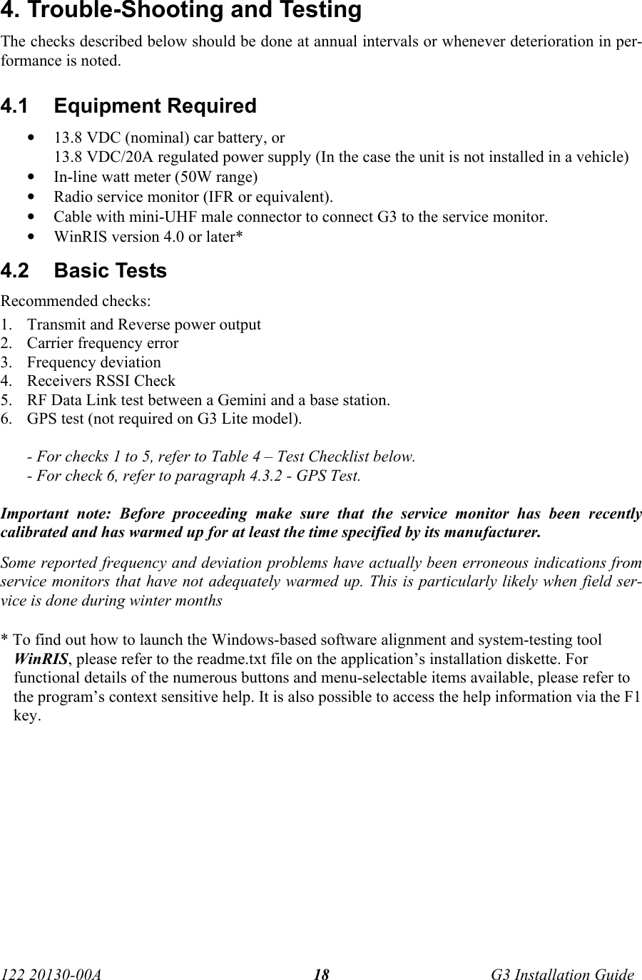  122 20130-00A   G3 Installation Guide 184. Trouble-Shooting and Testing The checks described below should be done at annual intervals or whenever deterioration in per-formance is noted. 4.1 Equipment Required • 13.8 VDC (nominal) car battery, or  13.8 VDC/20A regulated power supply (In the case the unit is not installed in a vehicle) • In-line watt meter (50W range) • Radio service monitor (IFR or equivalent). • Cable with mini-UHF male connector to connect G3 to the service monitor. • WinRIS version 4.0 or later* 4.2  Basic Tests  Recommended checks: 1. Transmit and Reverse power output 2. Carrier frequency error 3. Frequency deviation 4. Receivers RSSI Check 5. RF Data Link test between a Gemini and a base station. 6. GPS test (not required on G3 Lite model).  - For checks 1 to 5, refer to Table 4 – Test Checklist below. - For check 6, refer to paragraph 4.3.2 - GPS Test.  Important note: Before proceeding make sure that the service monitor has been recently calibrated and has warmed up for at least the time specified by its manufacturer.  Some reported frequency and deviation problems have actually been erroneous indications from service monitors that have not adequately warmed up. This is particularly likely when field ser-vice is done during winter months   * To find out how to launch the Windows-based software alignment and system-testing tool WinRIS, please refer to the readme.txt file on the application’s installation diskette. For functional details of the numerous buttons and menu-selectable items available, please refer to the program’s context sensitive help. It is also possible to access the help information via the F1 key. 