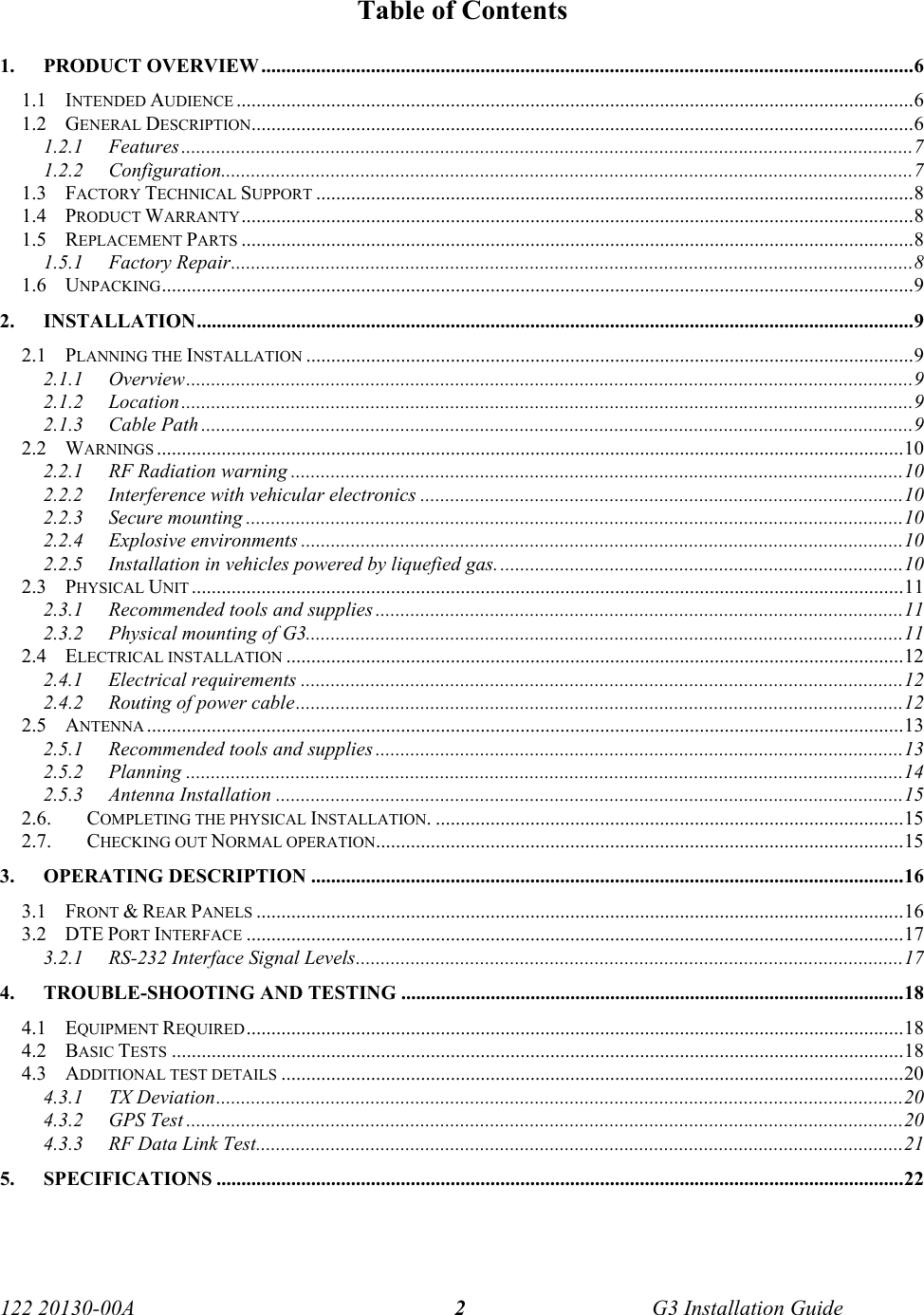 122 20130-00A   G3 Installation Guide 2Table of Contents 1. PRODUCT OVERVIEW ...................................................................................................................................6 1.1 INTENDED AUDIENCE ........................................................................................................................................6 1.2 GENERAL DESCRIPTION.....................................................................................................................................6 1.2.1 Features...................................................................................................................................................7 1.2.2 Configuration...........................................................................................................................................7 1.3 FACTORY TECHNICAL SUPPORT ........................................................................................................................8 1.4 PRODUCT WARRANTY.......................................................................................................................................8 1.5 REPLACEMENT PARTS .......................................................................................................................................8 1.5.1 Factory Repair.........................................................................................................................................8 1.6 UNPACKING.......................................................................................................................................................9 2. INSTALLATION................................................................................................................................................9 2.1 PLANNING THE INSTALLATION ..........................................................................................................................9 2.1.1 Overview..................................................................................................................................................9 2.1.2 Location...................................................................................................................................................9 2.1.3 Cable Path ...............................................................................................................................................9 2.2 WARNINGS ......................................................................................................................................................10 2.2.1  RF Radiation warning ...........................................................................................................................10 2.2.2 Interference with vehicular electronics .................................................................................................10 2.2.3 Secure mounting ....................................................................................................................................10 2.2.4 Explosive environments .........................................................................................................................10 2.2.5  Installation in vehicles powered by liquefied gas..................................................................................10 2.3 PHYSICAL UNIT ...............................................................................................................................................11 2.3.1  Recommended tools and supplies ..........................................................................................................11 2.3.2  Physical mounting of G3........................................................................................................................11 2.4 ELECTRICAL INSTALLATION ............................................................................................................................12 2.4.1 Electrical requirements .........................................................................................................................12 2.4.2 Routing of power cable..........................................................................................................................12 2.5 ANTENNA ........................................................................................................................................................13 2.5.1  Recommended tools and supplies ..........................................................................................................13 2.5.2 Planning ................................................................................................................................................14 2.5.3 Antenna Installation ..............................................................................................................................15 2.6. COMPLETING THE PHYSICAL INSTALLATION. ..............................................................................................15 2.7. CHECKING OUT NORMAL OPERATION..........................................................................................................15 3. OPERATING DESCRIPTION .......................................................................................................................16 3.1 FRONT &amp; REAR PANELS ..................................................................................................................................16 3.2 DTE PORT INTERFACE ....................................................................................................................................17 3.2.1  RS-232 Interface Signal Levels..............................................................................................................17 4.  TROUBLE-SHOOTING AND TESTING .....................................................................................................18 4.1 EQUIPMENT REQUIRED....................................................................................................................................18 4.2 BASIC TESTS ...................................................................................................................................................18 4.3 ADDITIONAL TEST DETAILS .............................................................................................................................20 4.3.1 TX Deviation..........................................................................................................................................20 4.3.2 GPS Test ................................................................................................................................................20 4.3.3  RF Data Link Test..................................................................................................................................21 5. SPECIFICATIONS ..........................................................................................................................................22   