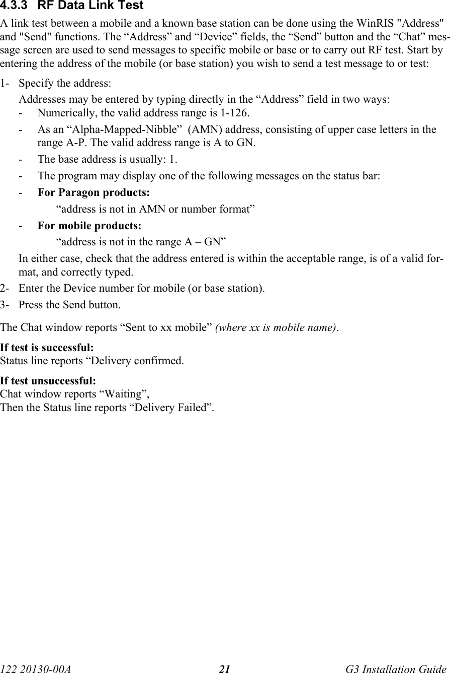 122 20130-00A   G3 Installation Guide 21 4.3.3  RF Data Link Test  A link test between a mobile and a known base station can be done using the WinRIS &quot;Address&quot; and &quot;Send&quot; functions. The “Address” and “Device” fields, the “Send” button and the “Chat” mes-sage screen are used to send messages to specific mobile or base or to carry out RF test. Start by entering the address of the mobile (or base station) you wish to send a test message to or test: 1- Specify the address: Addresses may be entered by typing directly in the “Address” field in two ways: - Numerically, the valid address range is 1-126. - As an “Alpha-Mapped-Nibble”  (AMN) address, consisting of upper case letters in the range A-P. The valid address range is A to GN. - The base address is usually: 1. - The program may display one of the following messages on the status bar: - For Paragon products: “address is not in AMN or number format” - For mobile products: “address is not in the range A – GN” In either case, check that the address entered is within the acceptable range, is of a valid for-mat, and correctly typed. 2- Enter the Device number for mobile (or base station). 3- Press the Send button.  The Chat window reports “Sent to xx mobile” (where xx is mobile name).  If test is successful: Status line reports “Delivery confirmed. If test unsuccessful:  Chat window reports “Waiting”,  Then the Status line reports “Delivery Failed”. 