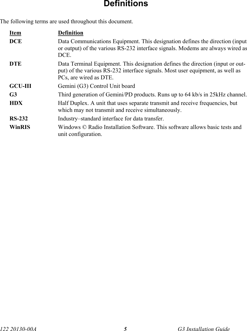  122 20130-00A   G3 Installation Guide 5 Definitions The following terms are used throughout this document. Item Definition DCE  Data Communications Equipment. This designation defines the direction (input or output) of the various RS-232 interface signals. Modems are always wired as DCE.  DTE  Data Terminal Equipment. This designation defines the direction (input or out-put) of the various RS-232 interface signals. Most user equipment, as well as PCs, are wired as DTE. GCU-III  Gemini (G3) Control Unit board G3 Third generation of Gemini/PD products. Runs up to 64 kb/s in 25kHz channel.  HDX  Half Duplex. A unit that uses separate transmit and receive frequencies, but which may not transmit and receive simultaneously.  RS-232  Industry–standard interface for data transfer.  WinRIS  Windows © Radio Installation Software. This software allows basic tests and unit configuration. 