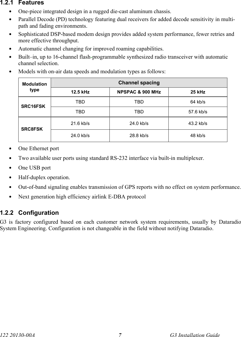  122 20130-00A   G3 Installation Guide 71.2.1 Features • One-piece integrated design in a rugged die-cast aluminum chassis. • Parallel Decode (PD) technology featuring dual receivers for added decode sensitivity in multi-path and fading environments. • Sophisticated DSP-based modem design provides added system performance, fewer retries and more effective throughput. • Automatic channel changing for improved roaming capabilities. • Built–in, up to 16-channel flash-programmable synthesized radio transceiver with automatic channel selection. • Models with on-air data speeds and modulation types as follows:   Channel spacing Modulation type  12.5 kHz  NPSPAC &amp; 900 MHz  25 kHz TBD TBD 64 kb/s SRC16FSK TBD TBD 57.6 kb/s 21.6 kb/s  24.0 kb/s  43.2 kb/s SRC8FSK 24.0 kb/s  28.8 kb/s  48 kb/s • One Ethernet port • Two available user ports using standard RS-232 interface via built-in multiplexer. • One USB port • Half-duplex operation. • Out-of-band signaling enables transmission of GPS reports with no effect on system performance. • Next generation high efficiency airlink E-DBA protocol 1.2.2 Configuration G3 is factory configured based on each customer network system requirements, usually by Dataradio System Engineering. Configuration is not changeable in the field without notifying Dataradio. 