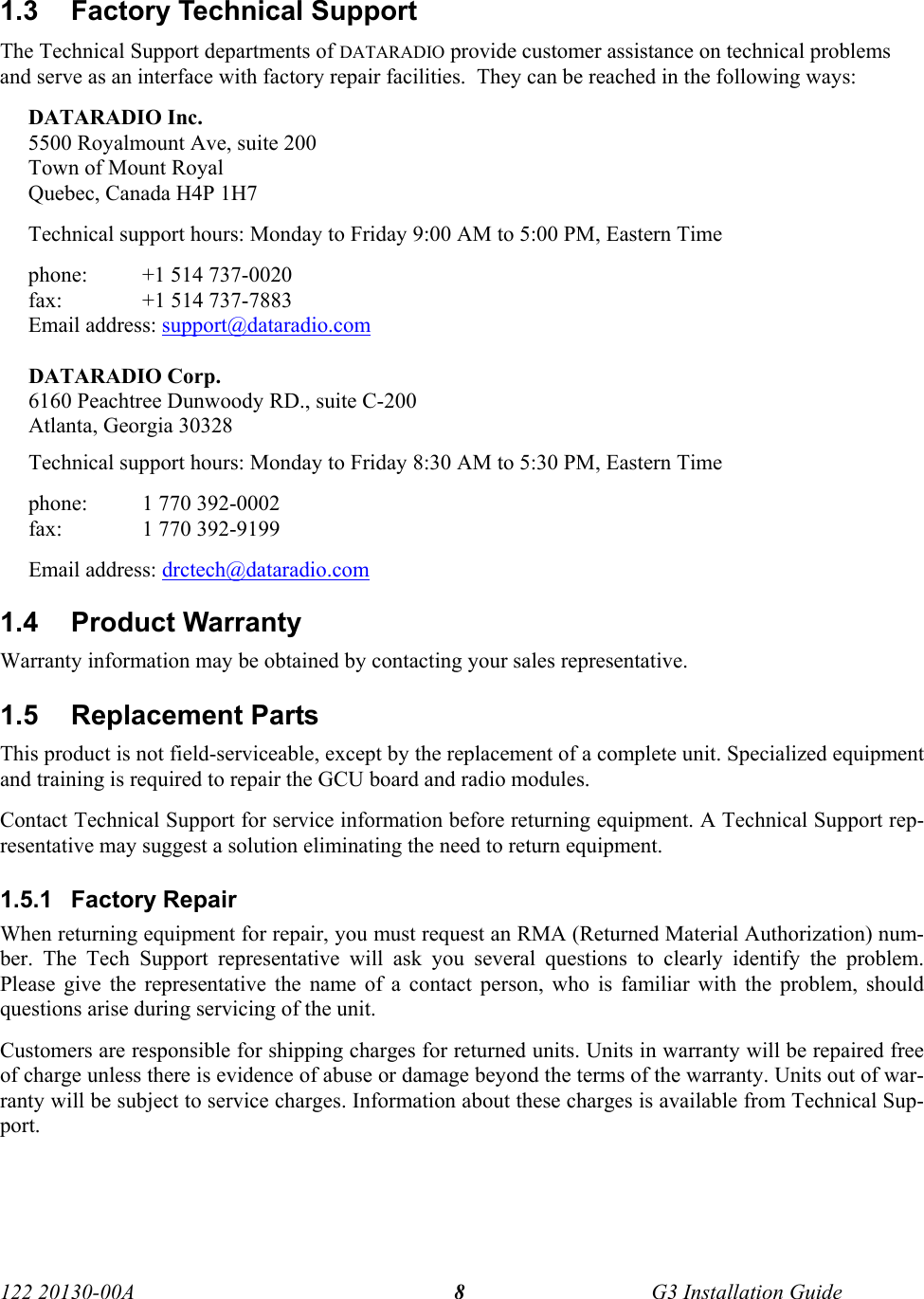  122 20130-00A   G3 Installation Guide 81.3  Factory Technical Support The Technical Support departments of DATARADIO provide customer assistance on technical problems and serve as an interface with factory repair facilities.  They can be reached in the following ways: DATARADIO Inc. 5500 Royalmount Ave, suite 200 Town of Mount Royal Quebec, Canada H4P 1H7 Technical support hours: Monday to Friday 9:00 AM to 5:00 PM, Eastern Time phone:  +1 514 737-0020 fax:    +1 514 737-7883  Email address: support@dataradio.com  DATARADIO Corp. 6160 Peachtree Dunwoody RD., suite C-200 Atlanta, Georgia 30328 Technical support hours: Monday to Friday 8:30 AM to 5:30 PM, Eastern Time phone:  1 770 392-0002 fax:    1 770 392-9199 Email address: drctech@dataradio.com 1.4 Product Warranty Warranty information may be obtained by contacting your sales representative. 1.5 Replacement Parts This product is not field-serviceable, except by the replacement of a complete unit. Specialized equipment and training is required to repair the GCU board and radio modules. Contact Technical Support for service information before returning equipment. A Technical Support rep-resentative may suggest a solution eliminating the need to return equipment. 1.5.1 Factory Repair When returning equipment for repair, you must request an RMA (Returned Material Authorization) num-ber. The Tech Support representative will ask you several questions to clearly identify the problem. Please give the representative the name of a contact person, who is familiar with the problem, should questions arise during servicing of the unit. Customers are responsible for shipping charges for returned units. Units in warranty will be repaired free of charge unless there is evidence of abuse or damage beyond the terms of the warranty. Units out of war-ranty will be subject to service charges. Information about these charges is available from Technical Sup-port. 