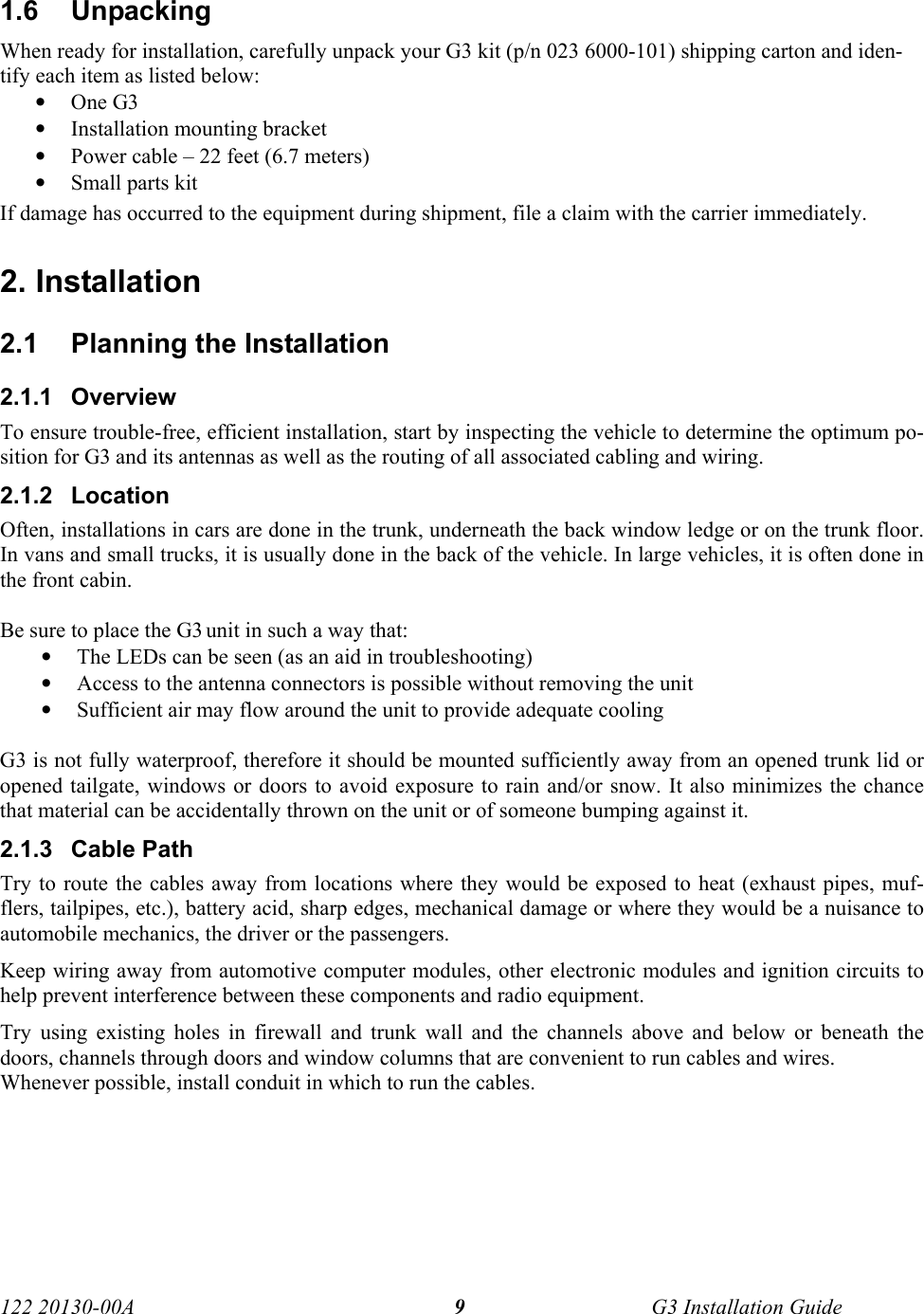  122 20130-00A   G3 Installation Guide 91.6 Unpacking When ready for installation, carefully unpack your G3 kit (p/n 023 6000-101) shipping carton and iden-tify each item as listed below: • One G3 • Installation mounting bracket  • Power cable – 22 feet (6.7 meters) • Small parts kit If damage has occurred to the equipment during shipment, file a claim with the carrier immediately.  2. Installation 2.1  Planning the Installation 2.1.1 Overview To ensure trouble-free, efficient installation, start by inspecting the vehicle to determine the optimum po-sition for G3 and its antennas as well as the routing of all associated cabling and wiring. 2.1.2 Location Often, installations in cars are done in the trunk, underneath the back window ledge or on the trunk floor. In vans and small trucks, it is usually done in the back of the vehicle. In large vehicles, it is often done in the front cabin.  Be sure to place the G3 unit in such a way that: • The LEDs can be seen (as an aid in troubleshooting) • Access to the antenna connectors is possible without removing the unit  • Sufficient air may flow around the unit to provide adequate cooling  G3 is not fully waterproof, therefore it should be mounted sufficiently away from an opened trunk lid or opened tailgate, windows or doors to avoid exposure to rain and/or snow. It also minimizes the chance that material can be accidentally thrown on the unit or of someone bumping against it.  2.1.3 Cable Path Try to route the cables away from locations where they would be exposed to heat (exhaust pipes, muf-flers, tailpipes, etc.), battery acid, sharp edges, mechanical damage or where they would be a nuisance to automobile mechanics, the driver or the passengers.  Keep wiring away from automotive computer modules, other electronic modules and ignition circuits to help prevent interference between these components and radio equipment. Try using existing holes in firewall and trunk wall and the channels above and below or beneath the doors, channels through doors and window columns that are convenient to run cables and wires. Whenever possible, install conduit in which to run the cables.  
