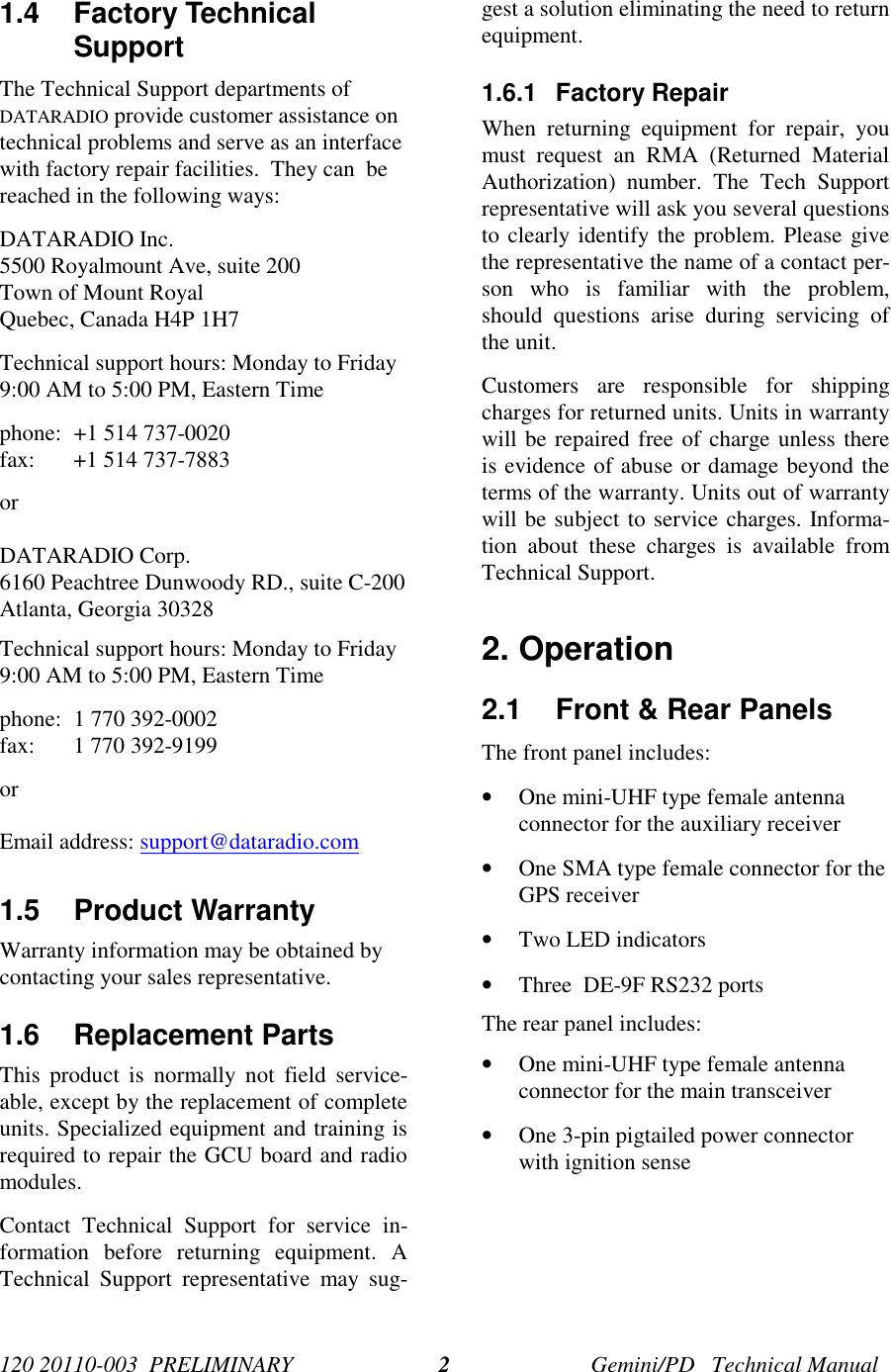 120 20110-003  PRELIMINARY Gemini/PD   Technical Manual21.4 Factory TechnicalSupport The Technical Support departments ofDATARADIO provide customer assistance ontechnical problems and serve as an interfacewith factory repair facilities.  They can  bereached in the following ways: DATARADIO Inc. 5500 Royalmount Ave, suite 200 Town of Mount Royal Quebec, Canada H4P 1H7 Technical support hours: Monday to Friday9:00 AM to 5:00 PM, Eastern Time phone: +1 514 737-0020 fax: +1 514 737-7883 or  DATARADIO Corp. 6160 Peachtree Dunwoody RD., suite C-200 Atlanta, Georgia 30328 Technical support hours: Monday to Friday9:00 AM to 5:00 PM, Eastern Time phone: 1 770 392-0002 fax: 1 770 392-9199orEmail address: support@dataradio.com 1.5 Product Warranty Warranty information may be obtained bycontacting your sales representative.1.6 Replacement Parts This product is normally not field service-able, except by the replacement of completeunits. Specialized equipment and training isrequired to repair the GCU board and radiomodules. Contact Technical Support for service in-formation before returning equipment. ATechnical Support representative may sug-gest a solution eliminating the need to returnequipment.1.6.1 Factory Repair When returning equipment for repair, youmust request an RMA (Returned MaterialAuthorization) number. The Tech Supportrepresentative will ask you several questionsto clearly identify the problem. Please givethe representative the name of a contact per-son who is familiar with the problem,should questions arise during servicing ofthe unit. Customers are responsible for shippingcharges for returned units. Units in warrantywill be repaired free of charge unless thereis evidence of abuse or damage beyond theterms of the warranty. Units out of warrantywill be subject to service charges. Informa-tion about these charges is available fromTechnical Support.2. Operation2.1  Front &amp; Rear PanelsThe front panel includes:• One mini-UHF type female antennaconnector for the auxiliary receiver• One SMA type female connector for theGPS receiver• Two LED indicators• Three  DE-9F RS232 portsThe rear panel includes:• One mini-UHF type female antennaconnector for the main transceiver• One 3-pin pigtailed power connectorwith ignition sense