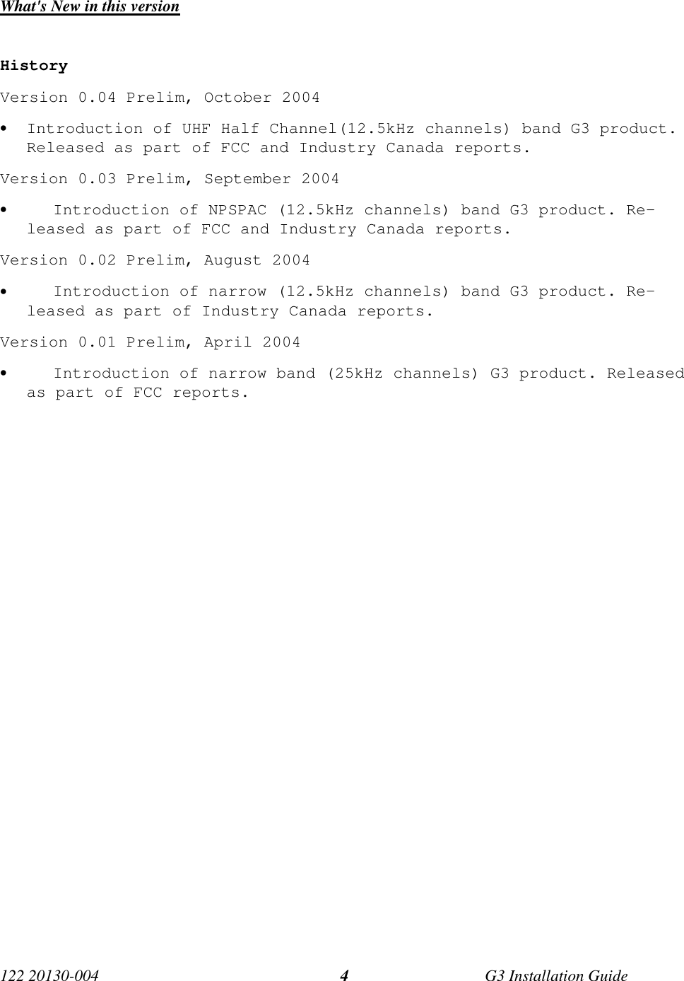 122 20130-004 G3 Installation Guide4What&apos;s New in this versionHistoryVersion 0.04 Prelim, October 2004• Introduction of UHF Half Channel(12.5kHz channels) band G3 product.Released as part of FCC and Industry Canada reports.Version 0.03 Prelim, September 2004• Introduction of NPSPAC (12.5kHz channels) band G3 product. Re-leased as part of FCC and Industry Canada reports.Version 0.02 Prelim, August 2004• Introduction of narrow (12.5kHz channels) band G3 product. Re-leased as part of Industry Canada reports.Version 0.01 Prelim, April 2004• Introduction of narrow band (25kHz channels) G3 product. Releasedas part of FCC reports.