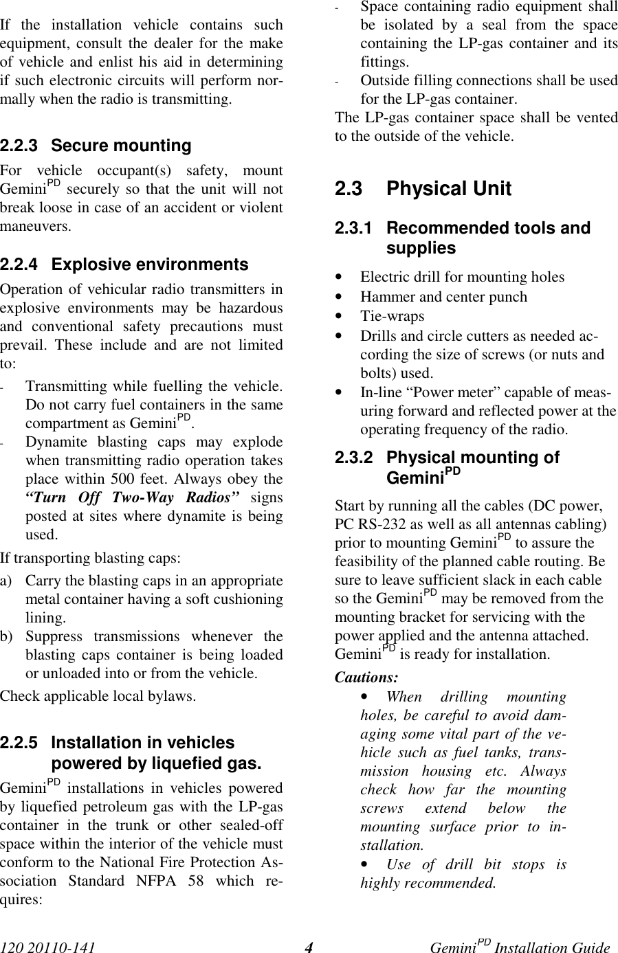 120 20110-141 GeminiPD Installation Guide4If the installation vehicle contains suchequipment, consult the dealer for the makeof vehicle and enlist his aid in determiningif such electronic circuits will perform nor-mally when the radio is transmitting.2.2.3 Secure mountingFor vehicle occupant(s) safety, mountGeminiPD securely so that the unit will notbreak loose in case of an accident or violentmaneuvers.2.2.4 Explosive environmentsOperation of vehicular radio transmitters inexplosive environments may be hazardousand conventional safety precautions mustprevail. These include and are not limitedto:- Transmitting while fuelling the vehicle.Do not carry fuel containers in the samecompartment as GeminiPD.- Dynamite blasting caps may explodewhen transmitting radio operation takesplace within 500 feet. Always obey the“Turn Off Two-Way Radios” signsposted at sites where dynamite is beingused.If transporting blasting caps:a) Carry the blasting caps in an appropriatemetal container having a soft cushioninglining.b) Suppress transmissions whenever theblasting caps container is being loadedor unloaded into or from the vehicle.Check applicable local bylaws.2.2.5  Installation in vehiclespowered by liquefied gas.GeminiPD installations in vehicles poweredby liquefied petroleum gas with the LP-gascontainer in the trunk or other sealed-offspace within the interior of the vehicle mustconform to the National Fire Protection As-sociation Standard NFPA 58 which re-quires:- Space containing radio equipment shallbe isolated by a seal from the spacecontaining the LP-gas container and itsfittings.- Outside filling connections shall be usedfor the LP-gas container.The LP-gas container space shall be ventedto the outside of the vehicle.2.3 Physical Unit2.3.1  Recommended tools andsupplies• Electric drill for mounting holes• Hammer and center punch• Tie-wraps• Drills and circle cutters as needed ac-cording the size of screws (or nuts andbolts) used.• In-line “Power meter” capable of meas-uring forward and reflected power at theoperating frequency of the radio.2.3.2  Physical mounting ofGeminiPDStart by running all the cables (DC power,PC RS-232 as well as all antennas cabling)prior to mounting GeminiPD to assure thefeasibility of the planned cable routing. Besure to leave sufficient slack in each cableso the GeminiPD may be removed from themounting bracket for servicing with thepower applied and the antenna attached.GeminiPD is ready for installation.Cautions:• When drilling mountingholes, be careful to avoid dam-aging some vital part of the ve-hicle such as fuel tanks, trans-mission housing etc. Alwayscheck how far the mountingscrews extend below themounting surface prior to in-stallation.• Use of drill bit stops ishighly recommended.