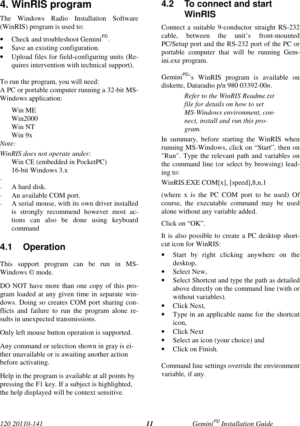 120 20110-141 GeminiPD Installation Guide114. WinRIS programThe Windows Radio Installation Software(WinRIS) program is used to:• Check and troubleshoot GeminiPD.• Save an existing configuration.• Upload files for field-configuring units (Re-quires intervention with technical support).To run the program, you will need:A PC or portable computer running a 32-bit MS-Windows application:Win MEWin2000Win NTWin 9xNote:WinRIS does not operate under:Win CE (embedded in PocketPC)16-bit Windows 3.x- - A hard disk.- An available COM port.- A serial mouse, with its own driver installedis strongly recommend however most ac-tions can also be done using keyboardcommand4.1 OperationThis support program can be run in MS-Windows © mode.DO NOT have more than one copy of this pro-gram loaded at any given time in separate win-dows. Doing so creates COM port sharing con-flicts and failure to run the program alone re-sults in unexpected transmissions.Only left mouse button operation is supported.Any command or selection shown in gray is ei-ther unavailable or is awaiting another actionbefore activating.Help in the program is available at all points bypressing the F1 key. If a subject is highlighted,the help displayed will be context sensitive.4.2  To connect and startWinRISConnect a suitable 9-conductor straight RS-232cable, between the unit’s front-mountedPC/Setup port and the RS-232 port of the PC orportable computer that will be running Gem-ini.exe program.GeminiPD’s WinRIS program is available ondiskette, Dataradio p/n 980 03392-00n.Refer to the WinRIS Readme.txtfile for details on how to setMS-Windows environment, con-nect, install and run this pro-gram.In summary, before starting the WinRIS whenrunning MS-Windows, click on “Start”, then on&quot;Run&quot;. Type the relevant path and variables onthe command line (or select by browsing) lead-ing to:WinRIS.EXE COM[x], [speed],8,n,1(where x is the PC COM port to be used) Ofcourse, the executable command may be usedalone without any variable added.Click on “OK”.It is also possible to create a PC desktop short-cut icon for WinRIS:• Start by right clicking anywhere on thedesktop,• Select New,• Select Shortcut and type the path as detailedabove directly on the command line (with orwithout variables).• Click Next,• Type in an applicable name for the shortcuticon,• Click Next• Select an icon (your choice) and• Click on Finish.Command line settings override the environmentvariable, if any.