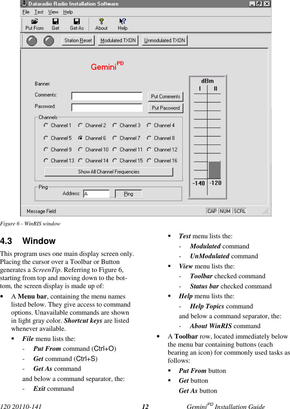 120 20110-141 GeminiPD Installation Guide12Figure 6 - WinRIS window4.3 WindowThis program uses one main display screen only.Placing the cursor over a Toolbar or Buttongenerates a ScreenTip. Referring to Figure 6,starting from top and moving down to the bot-tom, the screen display is made up of:• A Menu bar, containing the menu nameslisted below. They give access to commandoptions. Unavailable commands are shownin light gray color. Shortcut keys are listedwhenever available.! File menu lists the:- Put From command (Ctrl+O)- Get command (Ctrl+S)- Get As commandand below a command separator, the:- Exit command! Test menu lists the:- Modulated command- UnModulated command! View menu lists the:- Toolbar checked command- Status bar checked command! Help menu lists the:- Help Topics commandand below a command separator, the:- About WinRIS command• A Toolbar row, located immediately belowthe menu bar containing buttons (eachbearing an icon) for commonly used tasks asfollows:! Put From button! Get buttonGet As button