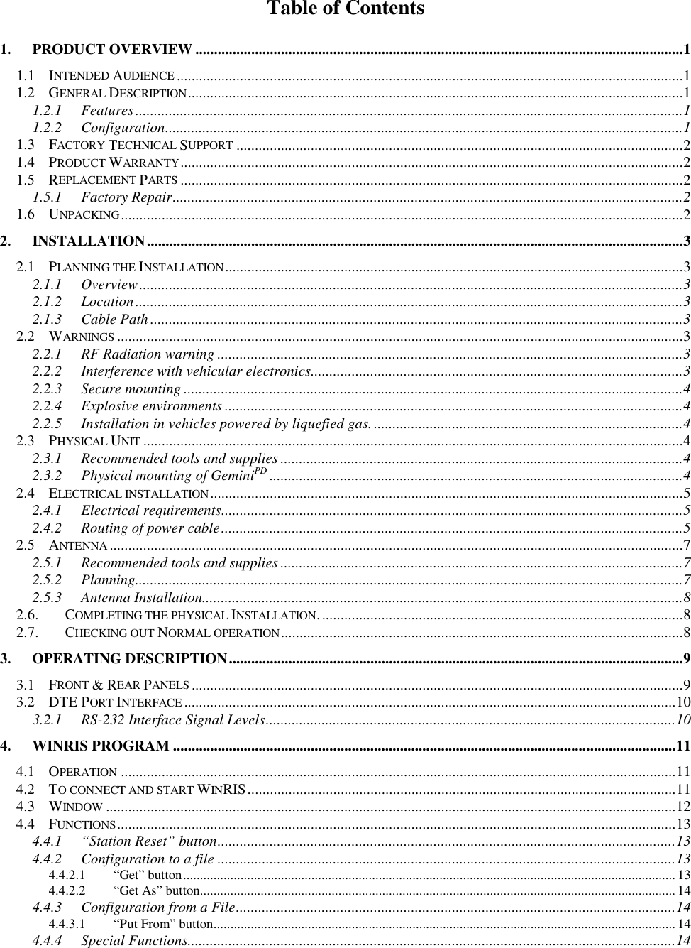 Table of Contents1. PRODUCT OVERVIEW ...................................................................................................................................11.1 INTENDED AUDIENCE ........................................................................................................................................11.2 GENERAL DESCRIPTION.....................................................................................................................................11.2.1 Features...................................................................................................................................................11.2.2 Configuration...........................................................................................................................................11.3 FACTORY TECHNICAL SUPPORT ........................................................................................................................21.4 PRODUCT WARRANTY.......................................................................................................................................21.5 REPLACEMENT PARTS .......................................................................................................................................21.5.1 Factory Repair.........................................................................................................................................21.6 UNPACKING.......................................................................................................................................................22. INSTALLATION................................................................................................................................................32.1 PLANNING THE INSTALLATION...........................................................................................................................32.1.1 Overview..................................................................................................................................................32.1.2 Location...................................................................................................................................................32.1.3 Cable Path ...............................................................................................................................................32.2 WARNINGS ........................................................................................................................................................32.2.1 RF Radiation warning .............................................................................................................................32.2.2 Interference with vehicular electronics....................................................................................................32.2.3 Secure mounting ......................................................................................................................................42.2.4 Explosive environments ...........................................................................................................................42.2.5 Installation in vehicles powered by liquefied gas. ...................................................................................42.3 PHYSICAL UNIT .................................................................................................................................................42.3.1 Recommended tools and supplies ............................................................................................................42.3.2 Physical mounting of GeminiPD ...............................................................................................................42.4 ELECTRICAL INSTALLATION...............................................................................................................................52.4.1 Electrical requirements............................................................................................................................52.4.2 Routing of power cable............................................................................................................................52.5 ANTENNA ..........................................................................................................................................................72.5.1 Recommended tools and supplies ............................................................................................................72.5.2 Planning...................................................................................................................................................72.5.3 Antenna Installation.................................................................................................................................82.6. COMPLETING THE PHYSICAL INSTALLATION..................................................................................................82.7. CHECKING OUT NORMAL OPERATION............................................................................................................83. OPERATING DESCRIPTION..........................................................................................................................93.1 FRONT &amp; REAR PANELS ....................................................................................................................................93.2 DTE PORT INTERFACE ....................................................................................................................................103.2.1 RS-232 Interface Signal Levels..............................................................................................................104. WINRIS PROGRAM .......................................................................................................................................114.1 OPERATION .....................................................................................................................................................114.2 TO CONNECT AND START WINRIS...................................................................................................................114.3 WINDOW .........................................................................................................................................................124.4 FUNCTIONS......................................................................................................................................................134.4.1 “Station Reset” button...........................................................................................................................134.4.2 Configuration to a file ...........................................................................................................................134.4.2.1 “Get” button.................................................................................................................................................. 134.4.2.2 “Get As” button............................................................................................................................................. 144.4.3 Configuration from a File......................................................................................................................144.4.3.1 “Put From” button......................................................................................................................................... 144.4.4 Special Functions...................................................................................................................................14