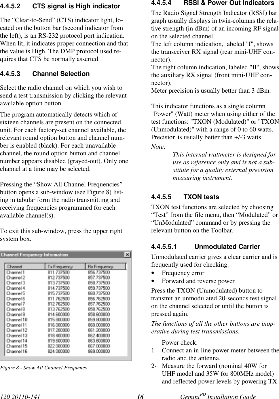 120 20110-141 GeminiPD Installation Guide164.4.5.2  CTS signal is High indicatorThe “Clear-to-Send” (CTS) indicator light, lo-cated on the button bar (second indicator fromthe left), is an RS-232 protocol port indication.When lit, it indicates proper connection and thatthe value is High. The DMP protocol used re-quires that CTS be normally asserted.4.4.5.3 Channel SelectionSelect the radio channel on which you wish tosend a test transmission by clicking the relevantavailable option button.The program automatically detects which ofsixteen channels are present on the connectedunit. For each factory-set channel available, therelevant round option button and channel num-ber is enabled (black). For each unavailablechannel, the round option button and channelnumber appears disabled (grayed-out). Only onechannel at a time may be selected.Pressing the “Show All Channel Frequencies”button opens a sub-window (see Figure 8) list-ing in tabular form the radio transmitting andreceiving frequencies programmed for eachavailable channel(s).To exit this sub-window, press the upper rightsystem box.Figure 8 - Show All Channel Frequency4.4.5.4  RSSI &amp; Power Out IndicatorsThe Radio Signal Strength Indicator (RSSI) bargraph usually displays in twin-columns the rela-tive strength (in dBm) of an incoming RF signalon the selected channel.The left column indication, labeled &quot;I&quot;, showsthe transceiver RX signal (rear mini-UHF con-nector).The right column indication, labeled &quot;II&quot;, showsthe auxiliary RX signal (front mini-UHF con-nector).Meter precision is usually better than 3 dBm.This indicator functions as a single column&quot;Power&quot; (Watt) meter when using either of thetest functions: &quot;TXON (Modulated)&quot; or &quot;TXON(Unmodulated)&quot; with a range of 0 to 60 watts.Precision is usually better than +/-3 watts.Note: This internal wattmeter is designed foruse as reference only and is not a sub-stitute for a quality external precisionmeasuring instrument.4.4.5.5 TXON testsTXON test functions are selected by choosing“Test” from the file menu, then “Modulated” or“UnModulated” command or by pressing therelevant button on the Toolbar.4.4.5.5.1 Unmodulated CarrierUnmodulated carrier gives a clear carrier and isfrequently used for checking:• Frequency error• Forward and reverse powerPress the TXON (Unmodulated) button totransmit an unmodulated 20-seconds test signalon the channel selected or until the button ispressed again.The functions of all the other buttons are inop-erative during test transmissions.Power check:1- Connect an in-line power meter between theradio and the antenna.2- Measure the forward (nominal 40W forUHF model and 35W for 800MHz model)and reflected power levels by powering TX