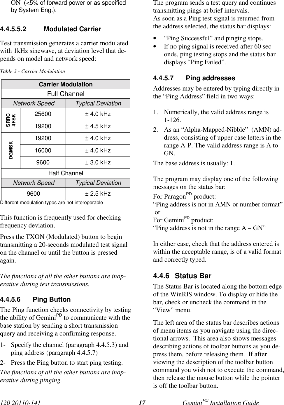 120 20110-141 GeminiPD Installation Guide17ON  (&lt;5% of forward power or as specifiedby System Eng.).4.4.5.5.2 Modulated CarrierTest transmission generates a carrier modulatedwith 1kHz sinewave, at deviation level that de-pends on model and network speed:Table 3 - Carrier ModulationCarrier ModulationFull ChannelNetwork Speed Typical Deviation25600 ± 4.0 kHzSRRC4FSK19200 ± 4.5 kHz19200 ± 4.0 kHz16000 ± 4.0 kHzDGMSK9600 ± 3.0 kHzHalf ChannelNetwork Speed Typical Deviation9600 ± 2.5 kHzDifferent modulation types are not interoperableThis function is frequently used for checkingfrequency deviation.Press the TXON (Modulated) button to begintransmitting a 20-seconds modulated test signalon the channel or until the button is pressedagain.The functions of all the other buttons are inop-erative during test transmissions.4.4.5.6 Ping ButtonThe Ping function checks connectivity by testingthe ability of GeminiPD to communicate with thebase station by sending a short transmissionquery and receiving a confirming response.1- Specify the channel (paragraph 4.4.5.3) andping address (paragraph 4.4.5.7)2- Press the Ping button to start ping testing.The functions of all the other buttons are inop-erative during pinging.The program sends a test query and continuestransmitting pings at brief intervals.As soon as a Ping test signal is returned fromthe address selected, the status bar displays:• “Ping Successful” and pinging stops.• If no ping signal is received after 60 sec-onds, ping testing stops and the status bardisplays “Ping Failed”.4.4.5.7 Ping addressesAddresses may be entered by typing directly inthe “Ping Address” field in two ways:1. Numerically, the valid address range is1-126.2. As an “Alpha-Mapped-Nibble”  (AMN) ad-dress, consisting of upper case letters in therange A-P. The valid address range is A toGN.The base address is usually: 1.The program may display one of the followingmessages on the status bar:For ParagonPD product:“Ping address is not in AMN or number format” orFor GeminiPD product:“Ping address is not in the range A – GN”In either case, check that the address entered iswithin the acceptable range, is of a valid formatand correctly typed.4.4.6 Status BarThe Status Bar is located along the bottom edgeof the WinRIS window. To display or hide thebar, check or uncheck the command in the“View” menu.The left area of the status bar describes actionsof menu items as you navigate using the direc-tional arrows.  This area also shows messagesdescribing actions of toolbar buttons as you de-press them, before releasing them.  If afterviewing the description of the toolbar buttoncommand you wish not to execute the command,then release the mouse button while the pointeris off the toolbar button.
