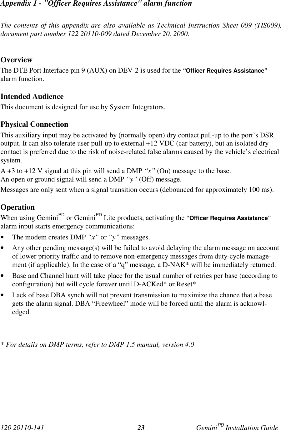 120 20110-141 GeminiPD Installation Guide23Appendix 1 - &quot;Officer Requires Assistance&quot; alarm functionThe contents of this appendix are also available as Technical Instruction Sheet 009 (TIS009),document part number 122 20110-009 dated December 20, 2000.OverviewThe DTE Port Interface pin 9 (AUX) on DEV-2 is used for the “Officer Requires Assistance”alarm function.Intended AudienceThis document is designed for use by System Integrators.Physical ConnectionThis auxiliary input may be activated by (normally open) dry contact pull-up to the port’s DSRoutput. It can also tolerate user pull-up to external +12 VDC (car battery), but an isolated drycontact is preferred due to the risk of noise-related false alarms caused by the vehicle’s electricalsystem.A +3 to +12 V signal at this pin will send a DMP “x” (On) message to the base.An open or ground signal will send a DMP “y” (Off) message.Messages are only sent when a signal transition occurs (debounced for approximately 100 ms).OperationWhen using GeminiPD or GeminiPD Lite products, activating the “Officer Requires Assistance”alarm input starts emergency communications:• The modem creates DMP “x” or “y” messages.• Any other pending message(s) will be failed to avoid delaying the alarm message on accountof lower priority traffic and to remove non-emergency messages from duty-cycle manage-ment (if applicable). In the case of a “q” message, a D-NAK* will be immediately returned.• Base and Channel hunt will take place for the usual number of retries per base (according toconfiguration) but will cycle forever until D-ACKed* or Reset*.• Lack of base DBA synch will not prevent transmission to maximize the chance that a basegets the alarm signal. DBA “Freewheel” mode will be forced until the alarm is acknowl-edged.* For details on DMP terms, refer to DMP 1.5 manual, version 4.0