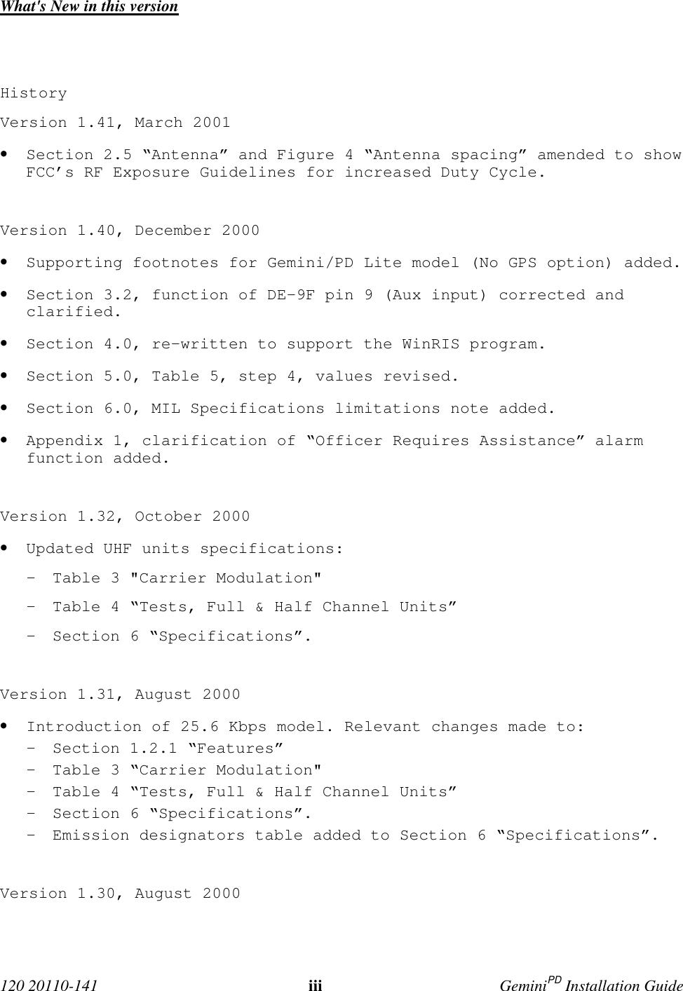  120 20110-141 iii GeminiPD Installation GuideWhat&apos;s New in this versionHistoryVersion 1.41, March 2001• Section 2.5 “Antenna” and Figure 4 “Antenna spacing” amended to showFCC’s RF Exposure Guidelines for increased Duty Cycle.Version 1.40, December 2000• Supporting footnotes for Gemini/PD Lite model (No GPS option) added.• Section 3.2, function of DE-9F pin 9 (Aux input) corrected andclarified.• Section 4.0, re-written to support the WinRIS program.• Section 5.0, Table 5, step 4, values revised.• Section 6.0, MIL Specifications limitations note added.• Appendix 1, clarification of “Officer Requires Assistance” alarmfunction added.Version 1.32, October 2000• Updated UHF units specifications:- Table 3 &quot;Carrier Modulation&quot;- Table 4 “Tests, Full &amp; Half Channel Units”- Section 6 “Specifications”.Version 1.31, August 2000• Introduction of 25.6 Kbps model. Relevant changes made to:- Section 1.2.1 “Features”- Table 3 “Carrier Modulation&quot;- Table 4 “Tests, Full &amp; Half Channel Units”- Section 6 “Specifications”.- Emission designators table added to Section 6 “Specifications”.Version 1.30, August 2000