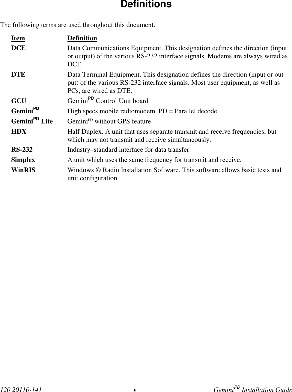  120 20110-141 vGeminiPD Installation Guide Definitions The following terms are used throughout this document. Item Definition DCE Data Communications Equipment. This designation defines the direction (inputor output) of the various RS-232 interface signals. Modems are always wired asDCE. DTE Data Terminal Equipment. This designation defines the direction (input or out-put) of the various RS-232 interface signals. Most user equipment, as well asPCs, are wired as DTE. GCU GeminiPD Control Unit board GeminiPD High specs mobile radiomodem. PD = Parallel decode GeminiPD Lite GeminiPD without GPS feature HDX Half Duplex. A unit that uses separate transmit and receive frequencies, butwhich may not transmit and receive simultaneously. RS-232 Industry–standard interface for data transfer. Simplex A unit which uses the same frequency for transmit and receive.WinRIS Windows © Radio Installation Software. This software allows basic tests andunit configuration. 