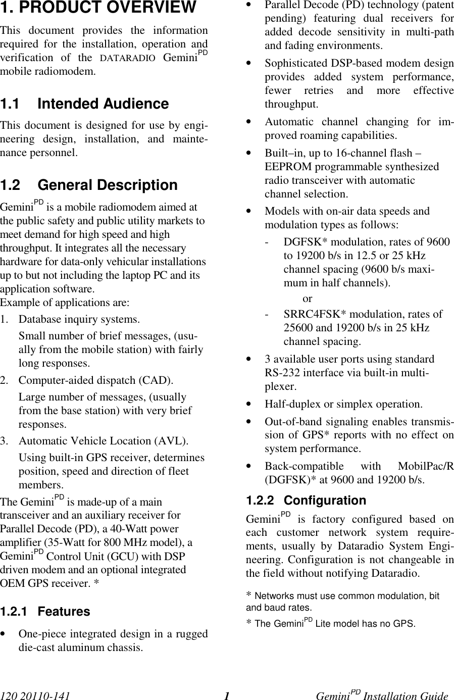 120 20110-141 GeminiPD Installation Guide11. PRODUCT OVERVIEWThis document provides the informationrequired for the installation, operation andverification of the DATARADIO GeminiPDmobile radiomodem.1.1 Intended AudienceThis document is designed for use by engi-neering design, installation, and mainte-nance personnel.1.2 General DescriptionGeminiPD is a mobile radiomodem aimed atthe public safety and public utility markets tomeet demand for high speed and highthroughput. It integrates all the necessaryhardware for data-only vehicular installationsup to but not including the laptop PC and itsapplication software.Example of applications are:1. Database inquiry systems.Small number of brief messages, (usu-ally from the mobile station) with fairlylong responses.2. Computer-aided dispatch (CAD).Large number of messages, (usuallyfrom the base station) with very briefresponses.3. Automatic Vehicle Location (AVL).Using built-in GPS receiver, determinesposition, speed and direction of fleetmembers.The GeminiPD is made-up of a maintransceiver and an auxiliary receiver forParallel Decode (PD), a 40-Watt poweramplifier (35-Watt for 800 MHz model), aGeminiPD Control Unit (GCU) with DSPdriven modem and an optional integratedOEM GPS receiver. *1.2.1 Features• One-piece integrated design in a ruggeddie-cast aluminum chassis.• Parallel Decode (PD) technology (patentpending) featuring dual receivers foradded decode sensitivity in multi-pathand fading environments.• Sophisticated DSP-based modem designprovides added system performance,fewer retries and more effectivethroughput.• Automatic channel changing for im-proved roaming capabilities.• Built–in, up to 16-channel flash –EEPROM programmable synthesizedradio transceiver with automaticchannel selection.• Models with on-air data speeds andmodulation types as follows:- DGFSK* modulation, rates of 9600to 19200 b/s in 12.5 or 25 kHzchannel spacing (9600 b/s maxi-mum in half channels).or- SRRC4FSK* modulation, rates of25600 and 19200 b/s in 25 kHzchannel spacing.• 3 available user ports using standardRS-232 interface via built-in multi-plexer.• Half-duplex or simplex operation.• Out-of-band signaling enables transmis-sion of GPS* reports with no effect onsystem performance.• Back-compatible with MobilPac/R(DGFSK)* at 9600 and 19200 b/s.1.2.2 ConfigurationGeminiPD is factory configured based oneach customer network system require-ments, usually by Dataradio System Engi-neering. Configuration is not changeable inthe field without notifying Dataradio.* Networks must use common modulation, bitand baud rates.* The GeminiPD Lite model has no GPS.