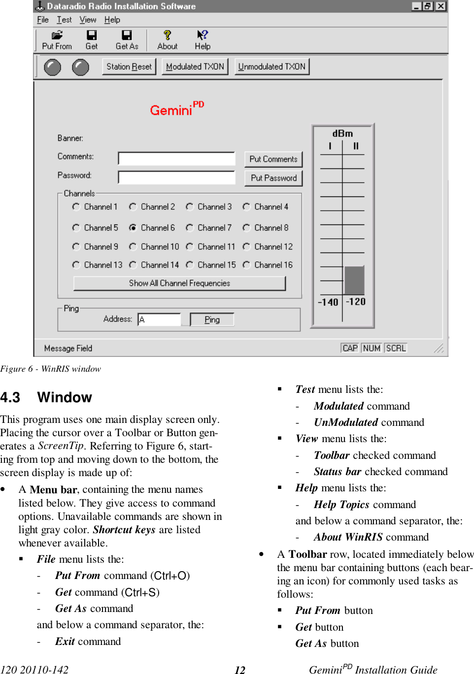 120 20110-142 GeminiPD Installation Guide12Figure 6 - WinRIS window4.3 WindowThis program uses one main display screen only.Placing the cursor over a Toolbar or Button gen-erates a ScreenTip. Referring to Figure 6, start-ing from top and moving down to the bottom, thescreen display is made up of:• A Menu bar, containing the menu nameslisted below. They give access to commandoptions. Unavailable commands are shown inlight gray color. Shortcut keys are listedwhenever available.! File menu lists the:- Put From command (Ctrl+O)- Get command (Ctrl+S)- Get As commandand below a command separator, the:- Exit command! Test menu lists the:- Modulated command- UnModulated command! View menu lists the:- Toolbar checked command- Status bar checked command! Help menu lists the:- Help Topics commandand below a command separator, the:- About WinRIS command• A Toolbar row, located immediately belowthe menu bar containing buttons (each bear-ing an icon) for commonly used tasks asfollows:! Put From button! Get buttonGet As button