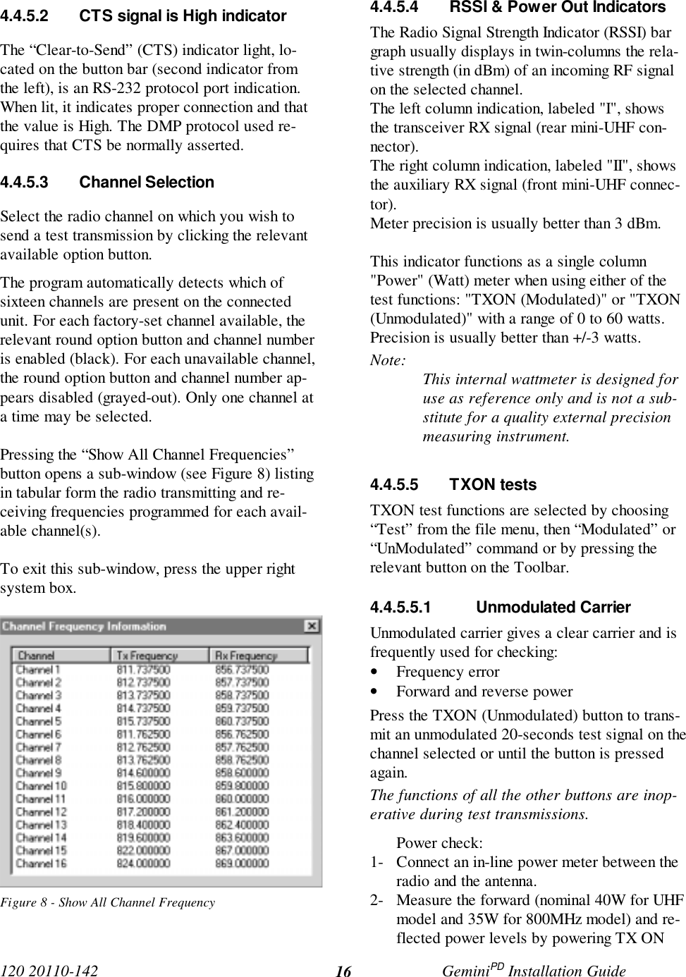 120 20110-142 GeminiPD Installation Guide164.4.5.2 CTS signal is High indicatorThe “Clear-to-Send” (CTS) indicator light, lo-cated on the button bar (second indicator fromthe left), is an RS-232 protocol port indication.When lit, it indicates proper connection and thatthe value is High. The DMP protocol used re-quires that CTS be normally asserted.4.4.5.3 Channel SelectionSelect the radio channel on which you wish tosend a test transmission by clicking the relevantavailable option button.The program automatically detects which ofsixteen channels are present on the connectedunit. For each factory-set channel available, therelevant round option button and channel numberis enabled (black). For each unavailable channel,the round option button and channel number ap-pears disabled (grayed-out). Only one channel ata time may be selected.Pressing the “Show All Channel Frequencies”button opens a sub-window (see Figure 8) listingin tabular form the radio transmitting and re-ceiving frequencies programmed for each avail-able channel(s).To exit this sub-window, press the upper rightsystem box.Figure 8 - Show All Channel Frequency4.4.5.4 RSSI & Power Out IndicatorsThe Radio Signal Strength Indicator (RSSI) bargraph usually displays in twin-columns the rela-tive strength (in dBm) of an incoming RF signalon the selected channel.The left column indication, labeled "I", showsthe transceiver RX signal (rear mini-UHF con-nector).The right column indication, labeled "II", showsthe auxiliary RX signal (front mini-UHF connec-tor).Meter precision is usually better than 3 dBm.This indicator functions as a single column"Power" (Watt) meter when using either of thetest functions: "TXON (Modulated)" or "TXON(Unmodulated)" with a range of 0 to 60 watts.Precision is usually better than +/-3 watts.Note: This internal wattmeter is designed foruse as reference only and is not a sub-stitute for a quality external precisionmeasuring instrument.4.4.5.5 TXON testsTXON test functions are selected by choosing“Test” from the file menu, then “Modulated” or“UnModulated” command or by pressing therelevant button on the Toolbar.4.4.5.5.1 Unmodulated CarrierUnmodulated carrier gives a clear carrier and isfrequently used for checking:• Frequency error• Forward and reverse powerPress the TXON (Unmodulated) button to trans-mit an unmodulated 20-seconds test signal on thechannel selected or until the button is pressedagain.The functions of all the other buttons are inop-erative during test transmissions.Power check:1- Connect an in-line power meter between theradio and the antenna.2- Measure the forward (nominal 40W for UHFmodel and 35W for 800MHz model) and re-flected power levels by powering TX ON