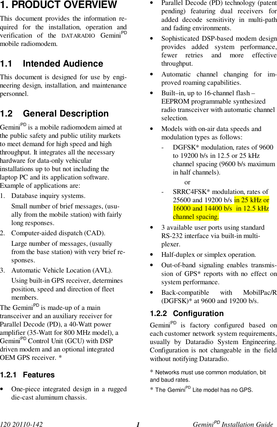 120 20110-142 GeminiPD Installation Guide11. PRODUCT OVERVIEWThis document provides the information re-quired for the installation, operation andverification of the DATARADIO GeminiPDmobile radiomodem.1.1 Intended AudienceThis document is designed for use by engi-neering design, installation, and maintenancepersonnel.1.2 General DescriptionGeminiPD is a mobile radiomodem aimed atthe public safety and public utility marketsto meet demand for high speed and highthroughput. It integrates all the necessaryhardware for data-only vehicularinstallations up to but not including thelaptop PC and its application software.Example of applications are:1. Database inquiry systems.Small number of brief messages, (usu-ally from the mobile station) with fairlylong responses.2. Computer-aided dispatch (CAD).Large number of messages, (usuallyfrom the base station) with very brief re-sponses.3. Automatic Vehicle Location (AVL).Using built-in GPS receiver, determinesposition, speed and direction of fleetmembers.The GeminiPD is made-up of a maintransceiver and an auxiliary receiver forParallel Decode (PD), a 40-Watt poweramplifier (35-Watt for 800 MHz model), aGeminiPD Control Unit (GCU) with DSPdriven modem and an optional integratedOEM GPS receiver. *1.2.1 Features• One-piece integrated design in a ruggeddie-cast aluminum chassis.• Parallel Decode (PD) technology (patentpending) featuring dual receivers foradded decode sensitivity in multi-pathand fading environments.• Sophisticated DSP-based modem designprovides added system performance,fewer retries and more effectivethroughput.• Automatic channel changing for im-proved roaming capabilities.• Built–in, up to 16-channel flash –EEPROM programmable synthesizedradio transceiver with automatic channelselection.• Models with on-air data speeds andmodulation types as follows:- DGFSK* modulation, rates of 9600to 19200 b/s in 12.5 or 25 kHzchannel spacing (9600 b/s maximumin half channels).or- SRRC4FSK* modulation, rates of25600 and 19200 b/s in 25 kHz or16000 and 14400 b/s in 12.5 kHzchannel spacing.• 3 available user ports using standardRS-232 interface via built-in multi-plexer.• Half-duplex or simplex operation.• Out-of-band signaling enables transmis-sion of GPS* reports with no effect onsystem performance.• Back-compatible with MobilPac/R(DGFSK)* at 9600 and 19200 b/s.1.2.2 ConfigurationGeminiPD is factory configured based oneach customer network system requirements,usually by Dataradio System Engineering.Configuration is not changeable in the fieldwithout notifying Dataradio.* Networks must use common modulation, bitand baud rates.* The GeminiPD Lite model has no GPS.
