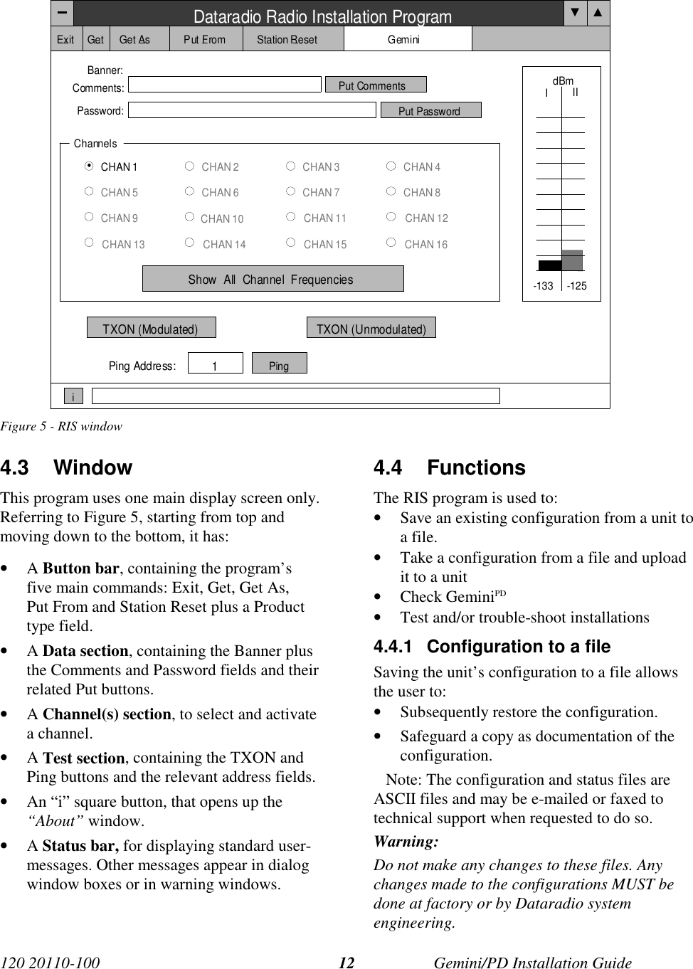 120 20110-100 Gemini/PD Installation Guide12Figure 5 - RIS window4.3 WindowThis program uses one main display screen only.Referring to Figure 5, starting from top andmoving down to the bottom, it has:• A Button bar, containing the program’sfive main commands: Exit, Get, Get As,Put From and Station Reset plus a Producttype field.• A Data section, containing the Banner plusthe Comments and Password fields and theirrelated Put buttons.• A Channel(s) section, to select and activatea channel.• A Test section, containing the TXON andPing buttons and the relevant address fields.• An “i” square button, that opens up the“About” window.• A Status bar, for displaying standard user-messages. Other messages appear in dialogwindow boxes or in warning windows.4.4 FunctionsThe RIS program is used to:• Save an existing configuration from a unit toa file.• Take a configuration from a file and uploadit to a unit• Check GeminiPD• Test and/or trouble-shoot installations4.4.1  Configuration to a fileSaving the unit’s configuration to a file allowsthe user to:• Subsequently restore the configuration.• Safeguard a copy as documentation of theconfiguration.   Note: The configuration and status files areASCII files and may be e-mailed or faxed totechnical support when requested to do so.Warning:Do not make any changes to these files. Anychanges made to the configurations MUST bedone at factory or by Dataradio systemengineering.Dataradio Radio Installation ProgramExit Get Get As Put From Station Reset GeminiBanner:Comments:Password:Put CommentsPut PasswordChannelsCHAN 1CHAN 5CHAN 9CHAN 13CHAN 2CHAN 6CHAN 10CHAN 14CHAN 3CHAN 7CHAN 11CHAN 15CHAN 4CHAN 8CHAN 12CHAN 16Show  All  Channel  FrequenciesdBmIIITXON (Modulated) TXON (Unmodulated)Ping Address:1Pingi-133 -125