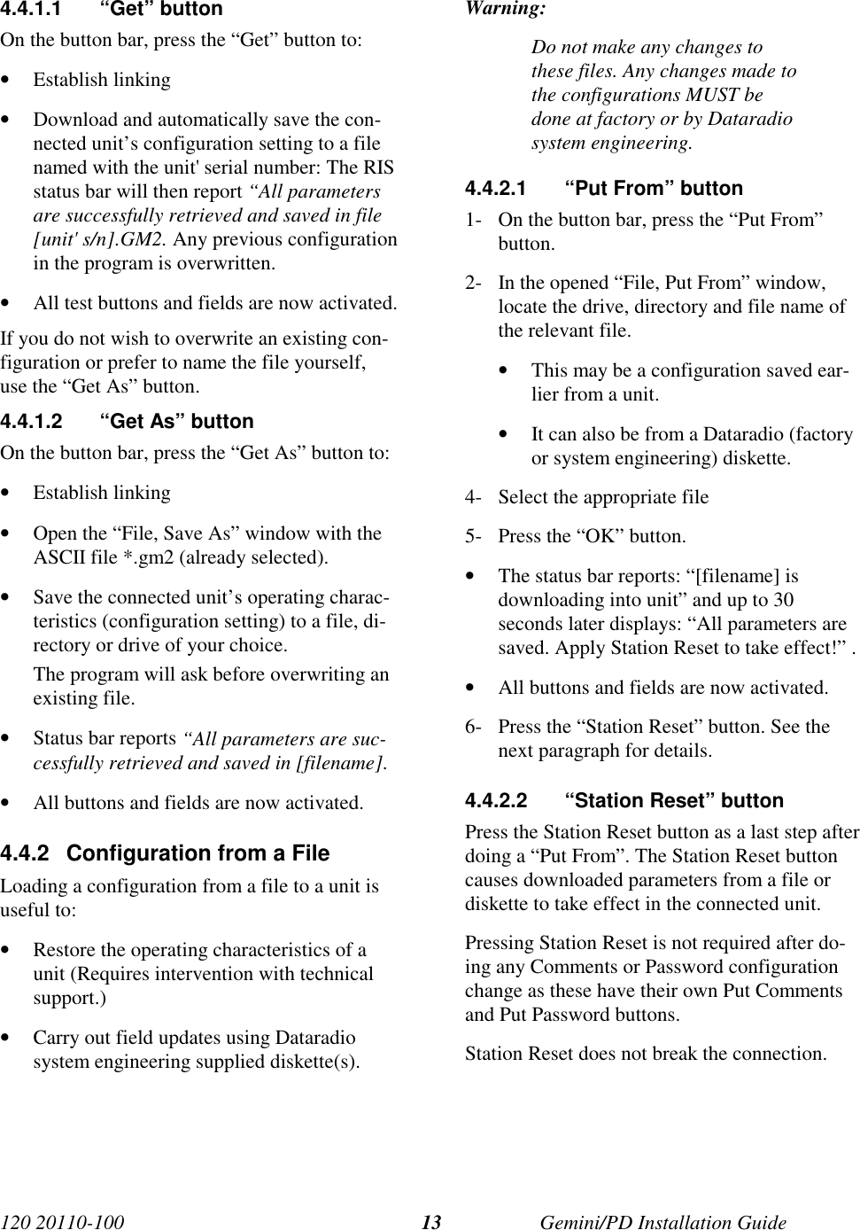 120 20110-100 Gemini/PD Installation Guide134.4.1.1 “Get” buttonOn the button bar, press the “Get” button to:• Establish linking• Download and automatically save the con-nected unit’s configuration setting to a filenamed with the unit&apos; serial number: The RISstatus bar will then report “All parametersare successfully retrieved and saved in file[unit&apos; s/n].GM2. Any previous configurationin the program is overwritten.• All test buttons and fields are now activated.If you do not wish to overwrite an existing con-figuration or prefer to name the file yourself,use the “Get As” button.4.4.1.2  “Get As” buttonOn the button bar, press the “Get As” button to:• Establish linking• Open the “File, Save As” window with theASCII file *.gm2 (already selected).• Save the connected unit’s operating charac-teristics (configuration setting) to a file, di-rectory or drive of your choice.The program will ask before overwriting anexisting file.• Status bar reports “All parameters are suc-cessfully retrieved and saved in [filename].• All buttons and fields are now activated.4.4.2  Configuration from a FileLoading a configuration from a file to a unit isuseful to:• Restore the operating characteristics of aunit (Requires intervention with technicalsupport.)• Carry out field updates using Dataradiosystem engineering supplied diskette(s).Warning:Do not make any changes tothese files. Any changes made tothe configurations MUST bedone at factory or by Dataradiosystem engineering.4.4.2.1  “Put From” button1- On the button bar, press the “Put From”button.2- In the opened “File, Put From” window,locate the drive, directory and file name ofthe relevant file.• This may be a configuration saved ear-lier from a unit.• It can also be from a Dataradio (factoryor system engineering) diskette.4- Select the appropriate file5- Press the “OK” button.• The status bar reports: “[filename] isdownloading into unit” and up to 30seconds later displays: “All parameters aresaved. Apply Station Reset to take effect!” .• All buttons and fields are now activated.6- Press the “Station Reset” button. See thenext paragraph for details.4.4.2.2  “Station Reset” buttonPress the Station Reset button as a last step afterdoing a “Put From”. The Station Reset buttoncauses downloaded parameters from a file ordiskette to take effect in the connected unit.Pressing Station Reset is not required after do-ing any Comments or Password configurationchange as these have their own Put Commentsand Put Password buttons.Station Reset does not break the connection.