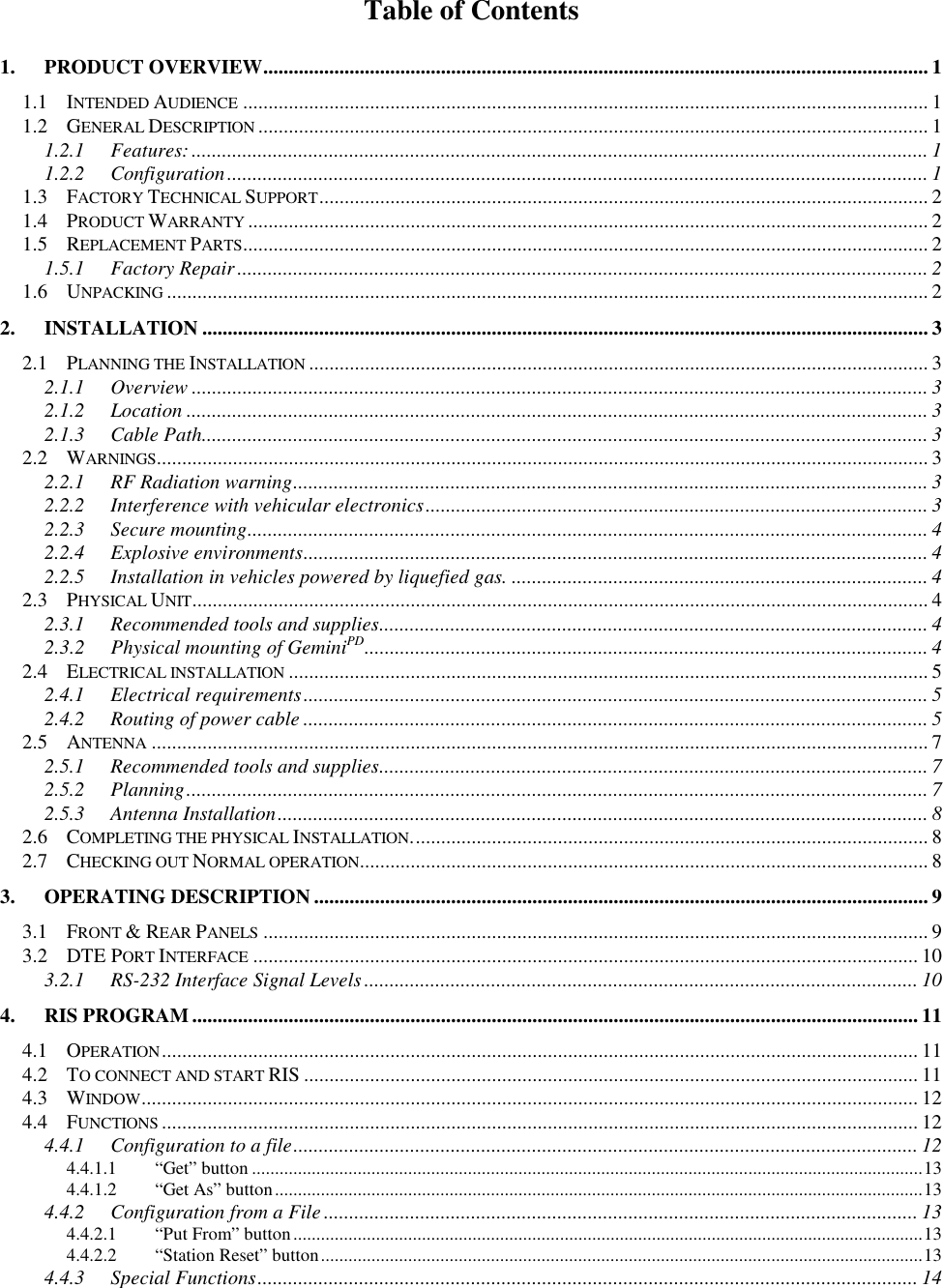 Table of Contents1. PRODUCT OVERVIEW................................................................................................................................... 11.1 INTENDED AUDIENCE ....................................................................................................................................... 11.2 GENERAL DESCRIPTION .................................................................................................................................... 11.2.1 Features:................................................................................................................................................. 11.2.2 Configuration.......................................................................................................................................... 11.3 FACTORY TECHNICAL SUPPORT........................................................................................................................ 21.4 PRODUCT WARRANTY ...................................................................................................................................... 21.5 REPLACEMENT PARTS....................................................................................................................................... 21.5.1 Factory Repair........................................................................................................................................ 21.6 UNPACKING ...................................................................................................................................................... 22. INSTALLATION ............................................................................................................................................... 32.1 PLANNING THE INSTALLATION .......................................................................................................................... 32.1.1 Overview ................................................................................................................................................. 32.1.2 Location .................................................................................................................................................. 32.1.3 Cable Path............................................................................................................................................... 32.2 WARNINGS........................................................................................................................................................ 32.2.1 RF Radiation warning............................................................................................................................. 32.2.2 Interference with vehicular electronics................................................................................................... 32.2.3 Secure mounting...................................................................................................................................... 42.2.4 Explosive environments........................................................................................................................... 42.2.5 Installation in vehicles powered by liquefied gas. .................................................................................. 42.3 PHYSICAL UNIT................................................................................................................................................. 42.3.1 Recommended tools and supplies............................................................................................................ 42.3.2 Physical mounting of GeminiPD............................................................................................................... 42.4 ELECTRICAL INSTALLATION .............................................................................................................................. 52.4.1 Electrical requirements........................................................................................................................... 52.4.2 Routing of power cable ........................................................................................................................... 52.5 ANTENNA ......................................................................................................................................................... 72.5.1 Recommended tools and supplies............................................................................................................ 72.5.2 Planning.................................................................................................................................................. 72.5.3 Antenna Installation................................................................................................................................ 82.6 COMPLETING THE PHYSICAL INSTALLATION...................................................................................................... 82.7 CHECKING OUT NORMAL OPERATION................................................................................................................ 83. OPERATING DESCRIPTION ......................................................................................................................... 93.1 FRONT &amp; REAR PANELS ................................................................................................................................... 93.2 DTE PORT INTERFACE ................................................................................................................................... 103.2.1 RS-232 Interface Signal Levels............................................................................................................. 104. RIS PROGRAM............................................................................................................................................... 114.1 OPERATION..................................................................................................................................................... 114.2 TO CONNECT AND START RIS ......................................................................................................................... 114.3 WINDOW......................................................................................................................................................... 124.4 FUNCTIONS ..................................................................................................................................................... 124.4.1 Configuration to a file........................................................................................................................... 124.4.1.1 “Get” button ..................................................................................................................................................134.4.1.2 “Get As” button.............................................................................................................................................134.4.2 Configuration from a File..................................................................................................................... 134.4.2.1 “Put From” button.........................................................................................................................................134.4.2.2 “Station Reset” button...................................................................................................................................134.4.3 Special Functions.................................................................................................................................. 14