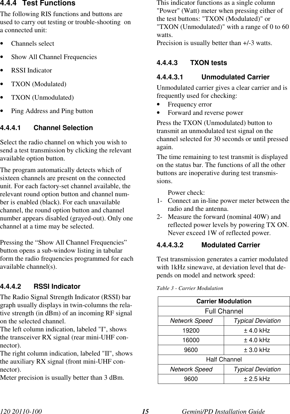 120 20110-100 Gemini/PD Installation Guide154.4.4 Test FunctionsThe following RIS functions and buttons areused to carry out testing or trouble-shooting  ona connected unit:• Channels select• Show All Channel Frequencies• RSSI Indicator• TXON (Modulated)• TXON (Unmodulated)• Ping Address and Ping button4.4.4.1 Channel SelectionSelect the radio channel on which you wish tosend a test transmission by clicking the relevantavailable option button.The program automatically detects which ofsixteen channels are present on the connectedunit. For each factory-set channel available, therelevant round option button and channel num-ber is enabled (black). For each unavailablechannel, the round option button and channelnumber appears disabled (grayed-out). Only onechannel at a time may be selected.Pressing the “Show All Channel Frequencies”button opens a sub-window listing in tabularform the radio frequencies programmed for eachavailable channel(s).4.4.4.2 RSSI IndicatorThe Radio Signal Strength Indicator (RSSI) bargraph usually displays in twin-columns the rela-tive strength (in dBm) of an incoming RF signalon the selected channel.The left column indication, labeled &quot;I&quot;, showsthe transceiver RX signal (rear mini-UHF con-nector).The right column indication, labeled &quot;II&quot;, showsthe auxiliary RX signal (front mini-UHF con-nector).Meter precision is usually better than 3 dBm.This indicator functions as a single column&quot;Power&quot; (Watt) meter when pressing either ofthe test buttons: &quot;TXON (Modulated)&quot; or&quot;TXON (Unmodulated)&quot; with a range of 0 to 60watts.Precision is usually better than +/-3 watts.4.4.4.3 TXON tests4.4.4.3.1 Unmodulated CarrierUnmodulated carrier gives a clear carrier and isfrequently used for checking:• Frequency error• Forward and reverse powerPress the TXON (Unmodulated) button totransmit an unmodulated test signal on thechannel selected for 30 seconds or until pressedagain.The time remaining to test transmit is displayedon the status bar. The functions of all the otherbuttons are inoperative during test transmis-sions.Power check:1- Connect an in-line power meter between theradio and the antenna.2- Measure the forward (nominal 40W) andreflected power levels by powering TX ON.Never exceed 1W of reflected power.4.4.4.3.2 Modulated CarrierTest transmission generates a carrier modulatedwith 1kHz sinewave, at deviation level that de-pends on model and network speed:Table 3 - Carrier ModulationCarrier ModulationFull ChannelNetwork Speed Typical Deviation19200 ± 4.0 kHz16000 ± 4.0 kHz9600 ± 3.0 kHzHalf ChannelNetwork Speed Typical Deviation9600 ± 2.5 kHz