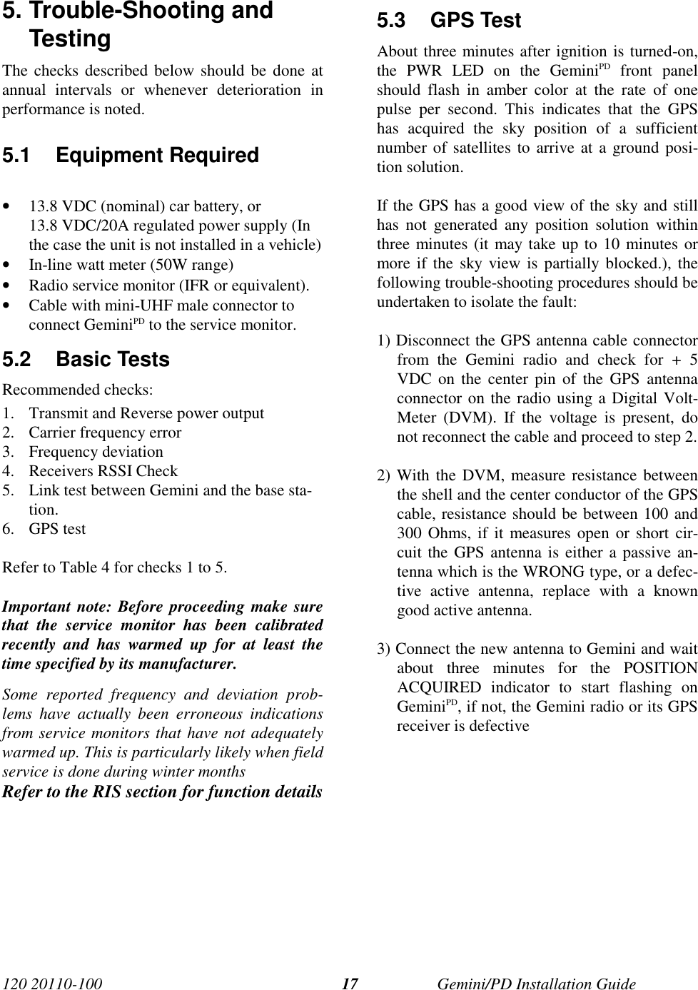 120 20110-100 Gemini/PD Installation Guide175. Trouble-Shooting andTestingThe checks described below should be done atannual intervals or whenever deterioration inperformance is noted.5.1 Equipment Required• 13.8 VDC (nominal) car battery, or13.8 VDC/20A regulated power supply (Inthe case the unit is not installed in a vehicle)• In-line watt meter (50W range)• Radio service monitor (IFR or equivalent).• Cable with mini-UHF male connector toconnect GeminiPD to the service monitor.5.2 Basic TestsRecommended checks:1. Transmit and Reverse power output2. Carrier frequency error3. Frequency deviation4. Receivers RSSI Check5. Link test between Gemini and the base sta-tion.6. GPS testRefer to Table 4 for checks 1 to 5.Important note: Before proceeding make surethat the service monitor has been calibratedrecently and has warmed up for at least thetime specified by its manufacturer.Some reported frequency and deviation prob-lems have actually been erroneous indicationsfrom service monitors that have not adequatelywarmed up. This is particularly likely when fieldservice is done during winter monthsRefer to the RIS section for function details5.3 GPS TestAbout three minutes after ignition is turned-on,the PWR LED on the GeminiPD front panelshould flash in amber color at the rate of onepulse per second. This indicates that the GPShas acquired the sky position of a sufficientnumber of satellites to arrive at a ground posi-tion solution.If the GPS has a good view of the sky and stillhas not generated any position solution withinthree minutes (it may take up to 10 minutes ormore if the sky view is partially blocked.), thefollowing trouble-shooting procedures should beundertaken to isolate the fault:1) Disconnect the GPS antenna cable connectorfrom the Gemini radio and check for + 5VDC on the center pin of the GPS antennaconnector on the radio using a Digital Volt-Meter (DVM). If the voltage is present, donot reconnect the cable and proceed to step 2.2) With the DVM, measure resistance betweenthe shell and the center conductor of the GPScable, resistance should be between 100 and300 Ohms, if it measures open or short cir-cuit the GPS antenna is either a passive an-tenna which is the WRONG type, or a defec-tive active antenna, replace with a knowngood active antenna.3) Connect the new antenna to Gemini and waitabout three minutes for the POSITIONACQUIRED indicator to start flashing onGeminiPD, if not, the Gemini radio or its GPSreceiver is defective