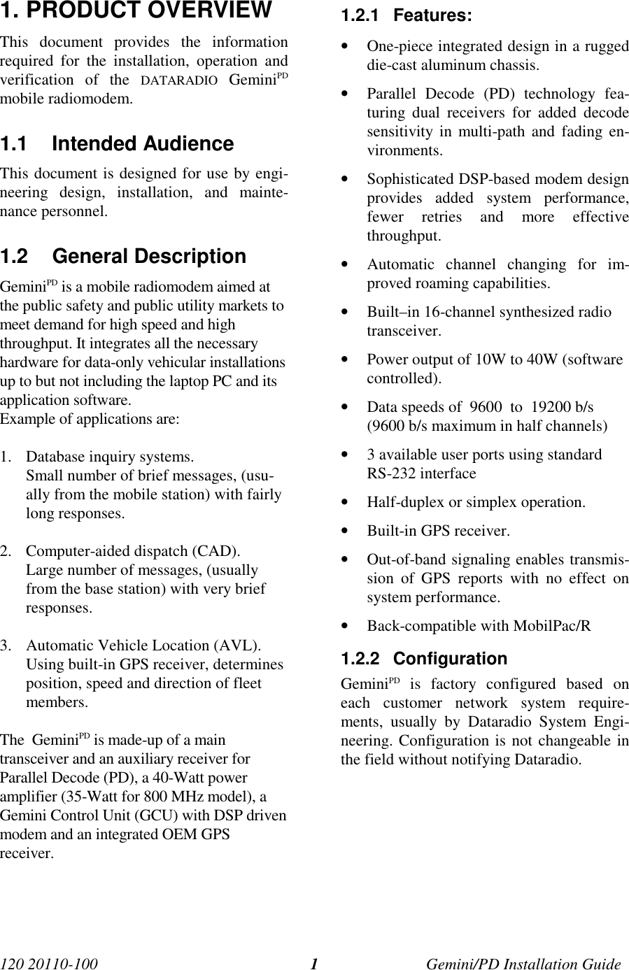 120 20110-100 Gemini/PD Installation Guide11. PRODUCT OVERVIEWThis document provides the informationrequired for the installation, operation andverification of the DATARADIO GeminiPDmobile radiomodem.1.1 Intended AudienceThis document is designed for use by engi-neering design, installation, and mainte-nance personnel.1.2 General DescriptionGeminiPD is a mobile radiomodem aimed atthe public safety and public utility markets tomeet demand for high speed and highthroughput. It integrates all the necessaryhardware for data-only vehicular installationsup to but not including the laptop PC and itsapplication software.Example of applications are:1. Database inquiry systems.Small number of brief messages, (usu-ally from the mobile station) with fairlylong responses.2. Computer-aided dispatch (CAD).Large number of messages, (usuallyfrom the base station) with very briefresponses.3. Automatic Vehicle Location (AVL).Using built-in GPS receiver, determinesposition, speed and direction of fleetmembers.The  GeminiPD is made-up of a maintransceiver and an auxiliary receiver forParallel Decode (PD), a 40-Watt poweramplifier (35-Watt for 800 MHz model), aGemini Control Unit (GCU) with DSP drivenmodem and an integrated OEM GPSreceiver.1.2.1 Features:• One-piece integrated design in a ruggeddie-cast aluminum chassis.• Parallel Decode (PD) technology fea-turing dual receivers for added decodesensitivity in multi-path and fading en-vironments.• Sophisticated DSP-based modem designprovides added system performance,fewer retries and more effectivethroughput.• Automatic channel changing for im-proved roaming capabilities.• Built–in 16-channel synthesized radiotransceiver.• Power output of 10W to 40W (softwarecontrolled).• Data speeds of  9600  to  19200 b/s(9600 b/s maximum in half channels)• 3 available user ports using standardRS-232 interface• Half-duplex or simplex operation.• Built-in GPS receiver.• Out-of-band signaling enables transmis-sion of GPS reports with no effect onsystem performance.• Back-compatible with MobilPac/R1.2.2 ConfigurationGeminiPD is factory configured based oneach customer network system require-ments, usually by Dataradio System Engi-neering. Configuration is not changeable inthe field without notifying Dataradio.