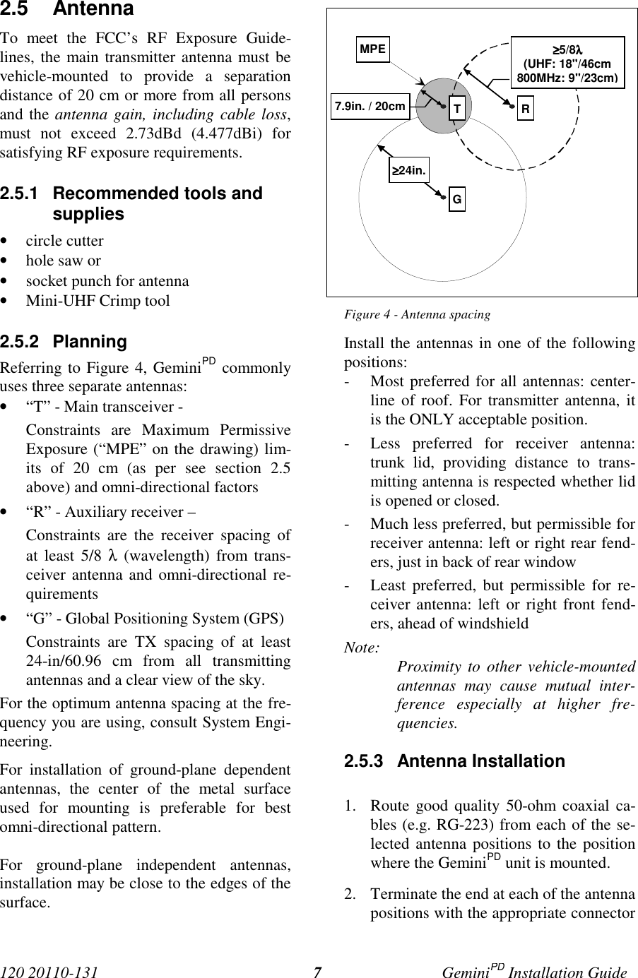 120 20110-131 GeminiPD Installation Guide72.5 AntennaTo meet the FCC’s RF Exposure Guide-lines, the main transmitter antenna must bevehicle-mounted to provide a separationdistance of 20 cm or more from all personsand the antenna gain, including cable loss,must not exceed 2.73dBd (4.477dBi) forsatisfying RF exposure requirements.2.5.1  Recommended tools andsupplies• circle cutter• hole saw or• socket punch for antenna• Mini-UHF Crimp tool2.5.2 PlanningReferring to Figure 4, GeminiPD commonlyuses three separate antennas:• “T” - Main transceiver -Constraints are Maximum PermissiveExposure (“MPE” on the drawing) lim-its of 20 cm (as per see section 2.5above) and omni-directional factors• “R” - Auxiliary receiver –Constraints are the receiver spacing ofat least 5/8 λ (wavelength) from trans-ceiver antenna and omni-directional re-quirements• “G” - Global Positioning System (GPS)Constraints are TX spacing of at least24-in/60.96 cm from all transmittingantennas and a clear view of the sky.For the optimum antenna spacing at the fre-quency you are using, consult System Engi-neering.For installation of ground-plane dependentantennas, the center of the metal surfaceused for mounting is preferable for bestomni-directional pattern.For ground-plane independent antennas,installation may be close to the edges of thesurface.Figure 4 - Antenna spacingInstall the antennas in one of the followingpositions:- Most preferred for all antennas: center-line of roof. For transmitter antenna, itis the ONLY acceptable position.- Less preferred for receiver antenna:trunk lid, providing distance to trans-mitting antenna is respected whether lidis opened or closed.- Much less preferred, but permissible forreceiver antenna: left or right rear fend-ers, just in back of rear window- Least preferred, but permissible for re-ceiver antenna: left or right front fend-ers, ahead of windshieldNote: Proximity to other vehicle-mountedantennas may cause mutual inter-ference especially at higher fre-quencies.2.5.3 Antenna Installation1. Route good quality 50-ohm coaxial ca-bles (e.g. RG-223) from each of the se-lected antenna positions to the positionwhere the GeminiPD unit is mounted.2. Terminate the end at each of the antennapositions with the appropriate connectorMPE ≥≥≥≥5/8λλλλ(UHF: 18&quot;/46cm800MHz: 9&quot;/23cm)7.9in. / 20cm≥≥≥≥24in.T RG